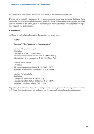Renforcer les formations à l’urbanisme et à l’aménagement




Un changement sociétal avec une réarticulation des formations et des professions

L'enjeu est la capacité à construire des repères communs autour des nouveaux diplômes. Cette
orientation implique une évolution des parcours individuels, de la gestion des ressources humaines
dans les entreprises. En retour, celles-ci auront toujours besoin de repères forts concernant les diplô-
mes proposés par les universités.

Etat des lieux

A Marne-la-Vallée, la configuration des masters est la suivante :

      Master

      Domaine "Ville, Territoire et Environnement"

      Mention Géo-environnement
      Spécialités
      Géorisque R et P (C : Mines Paris)
      Information environnementale R et P (C : Mines Paris)
      Géomatériaux et environnement R et P (C : Mines Paris)

      Mention Génie urbain
      Spécialités
      Développement urbain durable (P : IUP) (C : EIVP)
      Ingénierie de la maîtrise d'œuvre (P : IUP) (C : EIVP)

      Mention Cité et mobilité
      Spécialités
      Transports et mobilité R (C : Paris XII)
      Gouvernance et production de l'espace R (C : ENPC)
      Modes de vie et lieux urbains P (C : IFU)

Cependant, la construction du master ne doit pas conduire à un parcours tubulaire pour tous vers bac
+ 5. Il faut également compter sur les licences et licences professionnelles qui se développent.




                                                                                                           135
 