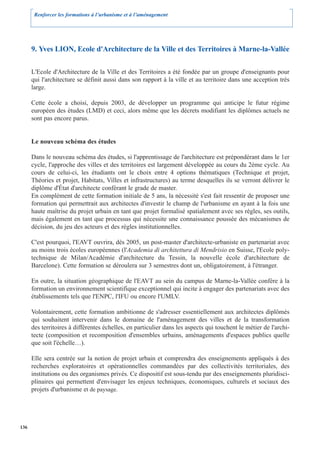 Renforcer les formations à l’urbanisme et à l’aménagement




      9. Yves LION, Ecole d'Architecture de la Ville et des Territoires à Marne-la-Vallée

      L'Ecole d'Architecture de la Ville et des Territoires a été fondée par un groupe d'enseignants pour
      qui l'architecture se définit aussi dans son rapport à la ville et au territoire dans une acception très
      large.

      Cette école a choisi, depuis 2003, de développer un programme qui anticipe le futur régime
      européen des études (LMD) et ceci, alors même que les décrets modifiant les diplômes actuels ne
      sont pas encore parus.


      Le nouveau schéma des études

      Dans le nouveau schéma des études, si l'apprentissage de l'architecture est prépondérant dans le 1er
      cycle, l'approche des villes et des territoires est largement développée au cours du 2ème cycle. Au
      cours de celui-ci, les étudiants ont le choix entre 4 options thématiques (Technique et projet,
      Théories et projet, Habitats, Villes et infrastructures) au terme desquelles ils se verront délivrer le
      diplôme d'État d'architecte conférant le grade de master.
      En complément de cette formation initiale de 5 ans, la nécessité s'est fait ressentir de proposer une
      formation qui permettrait aux architectes d'investir le champ de l'urbanisme en ayant à la fois une
      haute maîtrise du projet urbain en tant que projet formalisé spatialement avec ses règles, ses outils,
      mais également en tant que processus qui nécessite une connaissance poussée des mécanismes de
      décision, du jeu des acteurs et des règles institutionnelles.

      C'est pourquoi, l'EAVT ouvrira, dès 2005, un post-master d'architecte-urbaniste en partenariat avec
      au moins trois écoles européennes (l'Academia di architettura di Mendrisio en Suisse, l'Ecole poly-
      technique de Milan/Académie d'architecture du Tessin, la nouvelle école d'architecture de
      Barcelone). Cette formation se déroulera sur 3 semestres dont un, obligatoirement, à l'étranger.

      En outre, la situation géographique de l'EAVT au sein du campus de Marne-la-Vallée confère à la
      formation un environnement scientifique exceptionnel qui incite à engager des partenariats avec des
      établissements tels que l'ENPC, l'IFU ou encore l'UMLV.

      Volontairement, cette formation ambitionne de s'adresser essentiellement aux architectes diplômés
      qui souhaitent intervenir dans le domaine de l'aménagement des villes et de la transformation
      des territoires à différentes échelles, en particulier dans les aspects qui touchent le métier de l'archi-
      tecte (composition et recomposition d'ensembles urbains, aménagements d'espaces publics quelle
      que soit l'échelle…).

      Elle sera centrée sur la notion de projet urbain et comprendra des enseignements appliqués à des
      recherches exploratoires et opérationnelles commandées par des collectivités territoriales, des
      institutions ou des organismes privés. Ce dispositif est sous-tendu par des enseignements pluridisci-
      plinaires qui permettent d'envisager les enjeux techniques, économiques, culturels et sociaux des
      projets d'urbanisme et de paysage.




136
 