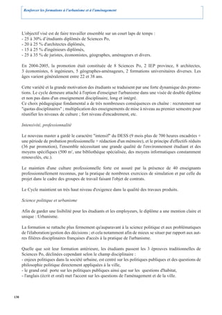 Renforcer les formations à l’urbanisme et à l’aménagement




      L'objectif visé est de faire travailler ensemble sur un court laps de temps :
      - 25 à 30% d’étudiants diplômés de Sciences Po,
      - 20 à 25 % d'architectes diplômés,
      - 15 à 25 % d'ingénieurs diplômés,
      - 25 à 35 % de juristes, économistes, géographes, aménageurs et divers.

      En 2004-2005, la promotion était constituée de 8 Sciences Po, 2 IEP province, 8 architectes,
      3 économistes, 6 ingénieurs, 5 géographes-aménageurs, 2 formations universitaires diverses. Les
      âges varient généralement entre 22 et 38 ans.

      Cette variété et la grande motivation des étudiants se traduisent par une forte dynamique des promo-
      tions. Le cycle demeure attaché à l'option d'enseigner l'urbanisme dans une visée de double diplôme
      et non pas dans d'un enseignement disciplinaire, long et intégré.
      Ce choix pédagogique fondamental a de très nombreuses conséquences en chaîne : recrutement sur
      "quotas disciplinaires" ; multiplication des enseignements de mise à niveau au premier semestre pour
      réunifier les niveaux de culture ; fort niveau d'encadrement, etc.

      Intensivité, professionnalité

      Le nouveau master a gardé le caractère "intensif" du DESS (9 mois plus de 700 heures encadrées +
      une période de probation professionnelle + rédaction d'un mémoire), et le principe d'effectifs réduits
      (36 par promotion), l'ensemble nécessitant une grande qualité de l'environnement étudiant et des
      moyens spécifiques (500 m2, une bibliothèque spécialisée, des moyens informatiques constamment
      renouvelés, etc.).

      Le maintien d'une culture professionnelle forte est assuré par la présence de 40 enseignants
      professionnellement reconnus, par la pratique de nombreux exercices de simulation et par celle du
      projet dans le cadre des groupes de travail faisant l'objet de contrats.

      Le Cycle maintient un très haut niveau d'exigence dans la qualité des travaux produits.

      Science politique et urbanisme

      Afin de garder une lisibilité pour les étudiants et les employeurs, le diplôme a une mention claire et
      unique : Urbanisme.

      La formation se rattache plus fermement qu'auparavant à la science politique et aux problématiques
      de l'élaboration/gestion des décisions ; et cela notamment afin de mieux se situer par rapport aux aut-
      res filières disciplinaires françaises d'accès à la pratique de l'urbanisme.

      Quelle que soit leur formation antérieure, les étudiants passent les 3 épreuves traditionnelles de
      Sciences Po, déclinées cependant selon le champ disciplinaire :
      - enjeux politiques dans la société urbaine, est centré sur les politiques publiques et des questions de
      philosophie politique directement appliquées à la ville,
      - le grand oral porte sur les politiques publiques ainsi que sur les questions d'habitat,
      - l'anglais (écrit et oral) met l'accent sur les questions de l'aménagement et de la ville.



138
 