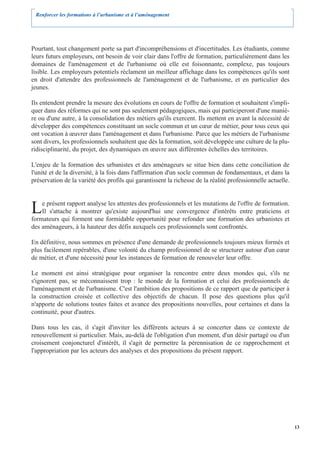 Renforcer les formations à l’urbanisme et à l’aménagement




Pourtant, tout changement porte sa part d'incompréhensions et d'incertitudes. Les étudiants, comme
leurs futurs employeurs, ont besoin de voir clair dans l'offre de formation, particulièrement dans les
domaines de l'aménagement et de l'urbanisme où elle est foisonnante, complexe, pas toujours
lisible. Les employeurs potentiels réclament un meilleur affichage dans les compétences qu'ils sont
en droit d'attendre des professionnels de l'aménagement et de l'urbanisme, et en particulier des
jeunes.

Ils entendent prendre la mesure des évolutions en cours de l'offre de formation et souhaitent s'impli-
quer dans des réformes qui ne sont pas seulement pédagogiques, mais qui participeront d'une maniè-
re ou d'une autre, à la consolidation des métiers qu'ils exercent. Ils mettent en avant la nécessité de
développer des compétences constituant un socle commun et un cœur de métier, pour tous ceux qui
ont vocation à œuvrer dans l'aménagement et dans l'urbanisme. Parce que les métiers de l'urbanisme
sont divers, les professionnels souhaitent que dès la formation, soit développée une culture de la plu-
ridisciplinarité, du projet, des dynamiques en œuvre aux différentes échelles des territoires.

L'enjeu de la formation des urbanistes et des aménageurs se situe bien dans cette conciliation de
l'unité et de la diversité, à la fois dans l'affirmation d'un socle commun de fondamentaux, et dans la
préservation de la variété des profils qui garantissent la richesse de la réalité professionnelle actuelle.



L   e présent rapport analyse les attentes des professionnels et les mutations de l'offre de formation.
    Il s'attache à montrer qu'existe aujourd'hui une convergence d'intérêts entre praticiens et
formateurs qui forment une formidable opportunité pour refonder une formation des urbanistes et
des aménageurs, à la hauteur des défis auxquels ces professionnels sont confrontés.

En définitive, nous sommes en présence d'une demande de professionnels toujours mieux formés et
plus facilement repérables, d'une volonté du champ professionnel de se structurer autour d'un cœur
de métier, et d'une nécessité pour les instances de formation de renouveler leur offre.

Le moment est ainsi stratégique pour organiser la rencontre entre deux mondes qui, s'ils ne
s'ignorent pas, se méconnaissent trop : le monde de la formation et celui des professionnels de
l'aménagement et de l'urbanisme. C'est l'ambition des propositions de ce rapport que de participer à
la construction croisée et collective des objectifs de chacun. Il pose des questions plus qu'il
n'apporte de solutions toutes faites et avance des propositions nouvelles, pour certaines et dans la
continuité, pour d'autres.

Dans tous les cas, il s'agit d'inviter les différents acteurs à se concerter dans ce contexte de
renouvellement si particulier. Mais, au-delà de l'obligation d'un moment, d'un désir partagé ou d'un
croisement conjoncturel d'intérêt, il s'agit de permettre la pérennisation de ce rapprochement et
l'appropriation par les acteurs des analyses et des propositions du présent rapport.




                                                                                                              13
 