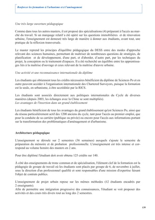 Renforcer les formations à l’urbanisme et à l’aménagement




Une très large ouverture pédagogique

Comme dans tous les autres masters, il est proposé des spécialisations (4) préparant à l'accès au mar-
ché du travail. Si un marquage relatif a été opéré sur les questions immobilières et de rénovation
urbaine, l'enseignement est demeuré très large de manière à donner aux étudiants, avant tout, une
pratique de la réflexion transversale.

Le master reprend les principes d'équilibre pédagogique du DESS entre des modes d'approche
relevant des sciences humaines, permettant de maîtriser de nombreuses questions de stratégies, de
planification et de développement, d'une part, et d'aborder, d’autre part, par les techniques du
projet, la conception ou le traitement d'espaces. Il a été recherché un équilibre entre les apprentissa-
ges liés à la maîtrise d'ouvrage et ceux relevant de la maîtrise d'œuvre urbaine.

Une activité et une reconnaissance internationale du diplôme

Les étudiants qui obtiennent tous les crédits nécessaires bénéficient du diplôme de Sciences Po et en
outre peuvent accéder à l'organisation internationale des Chartered Surveyors, puisque la formation
est la seule, en urbanisme, à être accréditée par la RICS.

Les étudiants sont associés directement aux politiques internationales du Cycle de diverses
manières (depuis 2003, les échanges avec la Chine se sont multipliés).
Les avantages de l'insertion dans un grand établissement

Les étudiants bénéficient de tous les avantages du grand établissement qu'est Sciences Po, ainsi que
du réseau particulièrement actif des 1200 anciens du cycle, tant pour l'accès au premier emploi, que
pour la conduite de sa carrière (publique ou privée) ou encore pour l'accès aux informations portant
sur la transformation des problématiques d'aménagement et d'urbanisme.


Architecture pédagogique

L'enseignement se déroule sur 2 semestres (36 semaines) auxquels s'ajoute le semestre de
préparation du mémoire et de probation professionnelle. L'enseignement est très intense et cor-
respond au volume horaire des masters en 2 ans.

Pour être diplômé l'étudiant doit avoir obtenu 125 crédits sur 140.

À côté des enseignements de tronc commun et de spécialisation, l'élément clef de la formation est la
pédagogie de groupe de travail où les étudiants sont placés par groupe de 6, de novembre à juillet,
sous la direction d'un professionnel qualifié et sont responsables d'une mission d'expertise faisant
l'objet de contrats publics.

L'enseignement de projet urbain repose sur les mêmes méthodes (12 étudiants encadrés par
2 enseignants).
Afin de permettre une intégration progressive des connaissances, l'étudiant se voit proposer des
activités et des cours très divers tout au long des 2 semestres.



                                                                                                           139
 