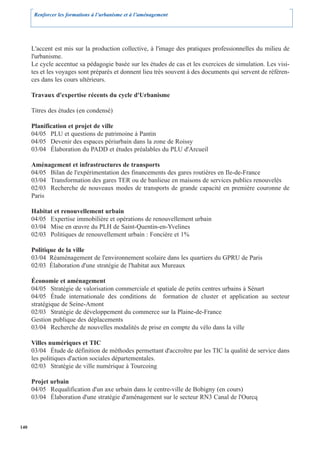 Renforcer les formations à l’urbanisme et à l’aménagement




      L'accent est mis sur la production collective, à l'image des pratiques professionnelles du milieu de
      l'urbanisme.
      Le cycle accentue sa pédagogie basée sur les études de cas et les exercices de simulation. Les visi-
      tes et les voyages sont préparés et donnent lieu très souvent à des documents qui servent de référen-
      ces dans les cours ultérieurs.

      Travaux d'expertise récents du cycle d'Urbanisme

      Titres des études (en condensé)

      Planification et projet de ville
      04/05 PLU et questions de patrimoine à Pantin
      04/05 Devenir des espaces périurbain dans la zone de Roissy
      03/04 Élaboration du PADD et études préalables du PLU d'Arcueil

      Aménagement et infrastructures de transports
      04/05 Bilan de l'expérimentation des financements des gares routières en Ile-de-France
      03/04 Transformation des gares TER ou de banlieue en maisons de services publics renouvelés
      02/03 Recherche de nouveaux modes de transports de grande capacité en première couronne de
      Paris

      Habitat et renouvellement urbain
      04/05 Expertise immobilière et opérations de renouvellement urbain
      03/04 Mise en œuvre du PLH de Saint-Quentin-en-Yvelines
      02/03 Politiques de renouvellement urbain : Foncière et 1%

      Politique de la ville
      03/04 Réaménagement de l'environnement scolaire dans les quartiers du GPRU de Paris
      02/03 Élaboration d'une stratégie de l'habitat aux Mureaux

      Économie et aménagement
      04/05 Stratégie de valorisation commerciale et spatiale de petits centres urbains à Sénart
      04/05 Étude internationale des conditions de formation de cluster et application au secteur
      stratégique de Seine-Amont
      02/03 Stratégie de développement du commerce sur la Plaine-de-France
      Gestion publique des déplacements
      03/04 Recherche de nouvelles modalités de prise en compte du vélo dans la ville

      Villes numériques et TIC
      03/04 Étude de définition de méthodes permettant d'accroître par les TIC la qualité de service dans
      les politiques d'action sociales départementales.
      02/03 Stratégie de ville numérique à Tourcoing

      Projet urbain
      04/05 Requalification d'un axe urbain dans le centre-ville de Bobigny (en cours)
      03/04 Élaboration d'une stratégie d'aménagement sur le secteur RN3 Canal de l'Ourcq



140
 