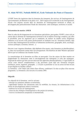 Renforcer les formations à l’urbanisme et à l’aménagement




11. Alain NEVEU, Nathalie ROSEAU, Ecole Nationale des Ponts et Chaussées

L'ENPC forme des ingénieurs dans les domaines des transports, des services, de l'aménagement, de
l'environnement, du bâtiment et du génie civil... Qu'il s'agisse de la recherche ou de l'enseignement,
l'Ecole s'est toujours investie dans les domaines de l'aménagement territorial et urbain, en
développant plus particulièrement l'étude des interactions entre techniques, territoires et société.


Présentation du mastère AMUR

Dans le cadre du développement de ses formations spécialisées, post-grades, l'ENPC a ainsi créé un
cursus dans le domaine de l'aménagement territorial et de la maîtrise d'ouvrage complexe, qui offre
la possibilité, pour les ingénieurs qui le souhaitent, de réaliser un double cursus d'ingénieur
urbaniste et est ouverte à des jeunes professionnels ou étudiants issus de formations initiales, déjà
investis dans l'aménagement du territoire et l'urbanisme (architecture, géographie, droit, sociologie,
sciences politiques, économie, histoire…).

Ouverte à une vingtaine d'étudiants, déjà diplômés d'un master, cette formation est pluridisciplinai-
re, dans son recrutement comme dans son enseignement. Elle bénéficie du label 'Mastère spécialisé'
délivré par la Conférence des Grandes Ecoles.

La caractéristique de la formation est d'être un post-grade. L'un des enjeux du futur mastère est
d'approfondir les interactions entre le développement des métropoles et celui des techniques.
S'agissant de métiers qui font souvent intervenir des approches pluridisciplinaires, il s'agit d'offrir un
cursus court intensif complémentaire à des personnes ayant déjà une formation d'origine
(architecte, juriste, ingénieur, géographe…). L'Ecole se positionne ici sur un cursus de haut niveau
en privilégiant les doubles cultures.
La formation a fait l'objet cette année d'une réforme, conduisant à la mise en place d'un nouveau
programme. La formation a été rouverte à la rentrée 2005.


Objectifs

Les objectifs de la formation sont les suivants :
- anticiper les mutations urbaines et territoriales,
- approfondir l'analyse des interactions entre les mobilités, les réseaux, les infrastructures et les
formes de développement urbain et territorial,
- maîtriser les leviers de l'aménagement,
- concevoir des stratégies d'aménagement et des projets de territoire,
- s'ouvrir à la dimension européenne et internationale.




                                                                                                             141
 