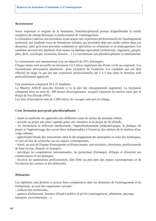 Renforcer les formations à l’urbanisme et à l’aménagement




      Recrutement

      Socle important et original de la formation, l'interdisciplinarité permet d'appréhender la réalité
      complexe du champ théorique et professionnel de l'aménagement.
      La formation s'adresse aux personnes ayant acquis une expérience professionnelle de l'aménagement
      territorial, aux étudiants issus de formations initiales, qui possèdent déjà une solide culture dans ces
      domaines, ainsi qu'à toute personne souhaitant se spécialiser en urbanisme et en aménagement. Les
      candidats devront être diplômés d'un master ou diplôme équivalent (architecture, ingénierie, géogra-
      phie, droit, sociologie, économie, histoire…). Le recrutement sera pluridisciplinaire et international.

      Le recrutement sera international avec un objectif de 20% d'étrangers.
      Chaque année sont accueillis au minimum 4 à 5 élèves ingénieurs des Ponts, civils ou corpsards. Les
      recrutements proviennent néanmoins pour l'essentiel de l'extérieur. Les candidats qui ont déjà
      effectué un stage ou qui ont une expérience professionnelle (de 3 à 5 ans) dans le domaine sont
      particulièrement appréciés.

      Une promotion comprend 20 à 25 étudiants.
      Le Mastère AMUR nouvelle formule a vu la part des enseignements augmenter. La formation
      comprend ainsi un total de 400 heures d'enseignement auxquel s'ajoutent les ateliers ainsi que le
      Projet de Fin d'Etude (PFE).
      Les frais d'inscription sont de 5 000 euros, les voyages sont pris en charge.


      Cette formation post-grade pluridisciplinaire :

      - réunit et confronte les approches des différents corps de métier du domaine urbain,
      - accorde au projet une place capitale grâce aux chantiers et au projet de fin d'étude,
      - lie étroitement la réflexion intellectuelle, l'approfondissement méthodologique, la pratique du
      projet et l'apprentissage des savoir-faire indispensables à l'exercice des métiers de la maîtrise d'ou-
      vrage urbaine,
      - approfondit l'étude des interactions entre le développement des métropoles et celui des techniques,
      et crée un lieu de recherche sur ces enjeux contemporains,
      - réunit, au sein de l'équipe d'enseignants et d'intervenants, universitaires, chercheurs, professionnels
      de haut niveau, français et étrangers,
      - privilégie les coopérations internationales, lui permettant d'échanger, d'élargir et d'enrichir ses
      connaissances et ses pratiques,
      - favorise les partenariats professionnels, afin d'être au plus près des enjeux contemporains et de
      l'évolution des métiers et des débouchés.


      Débouchés

      Les diplômés sont destinés à exercer leurs compétences dans les domaines de l'aménagement et de
      l'urbanisme, au sein des organismes suivants :
      - collectivités territoriales,
      - agences d'urbanisme, bureaux d'études publics et privés (aménagement, urbanisme, paysage,
      transport, environnement…),


142
 