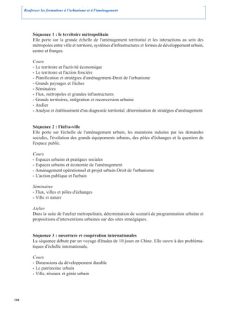 Renforcer les formations à l’urbanisme et à l’aménagement




           Séquence 1 : le territoire métropolitain
           Elle porte sur la grande échelle de l'aménagement territorial et les interactions au sein des
           métropoles entre ville et territoire, systèmes d'infrastructures et formes de développement urbain,
           centre et franges.

           Cours
           - Le territoire et l'activité économique
           - Le territoire et l'action foncière
           - Planification et stratégies d'aménagement-Droit de l'urbanisme
           - Grands paysages et friches
           - Séminaires
           - Flux, métropoles et grandes infrastructures
           - Grands territoires, intégration et reconversion urbaine
           - Atelier
           - Analyse et établissement d'un diagnostic territorial, détermination de stratégies d'aménagement


           Séquence 2 : l'infra-ville
           Elle porte sur l'échelle de l'aménagement urbain, les mutations induites par les demandes
           sociales, l'évolution des grands équipements urbains, des pôles d'échanges et la question de
           l'espace public.

           Cours
           - Espaces urbains et pratiques sociales
           - Espaces urbains et économie de l'aménagement
           - Aménagement opérationnel et projet urbain-Droit de l'urbanisme
           - L'action publique et l'urbain

           Séminaires
           - Flux, villes et pôles d'échanges
           - Ville et nature

           Atelier
           Dans la suite de l'atelier métropolitain, détermination de scenarii de programmation urbaine et
           propositions d'interventions urbaines sur des sites stratégiques.


           Séquence 3 : ouverture et coopération internationales
           La séquence débute par un voyage d'études de 10 jours en Chine. Elle ouvre à des probléma-
           tiques d'échelle internationale.

           Cours
           - Dimensions du développement durable
           - Le patrimoine urbain
           - Ville, réseaux et génie urbain




144
 