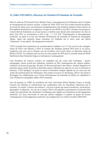 Renforcer les formations à l’urbanisme et à l’aménagement




      12. Gilles NOVARINA, Directeur de l'Institut d'Urbanisme de Grenoble

      Dans le cadre de l'Université Pierre Mendes France, l'enseignement de l'urbanisme était à l'origine
      un enseignement de sciences sociales. A partir de 1969, l'IUG s'est fixé comme mission de donner,
      au niveau du 3ème cycle, une formation complémentaire à des étudiants titulaires d'une maîtrise ou
      d'un diplôme d'architecte ou d'ingénieur. En plus de son DESS et son DEA, l'Institut s'est progressi-
      vement doté de formations au niveau licence et maîtrise pour aboutir plus récemment à la mise en
      place d'un IUP. Le recrutement se fait à bac + 1. Cet IUP "Aménagement et développement
      territorial" est porté à la fois par l'Institut d'Urbanisme de Grenoble et l'Institut de Géographie
      Alpine. Après une première année commune, les étudiants ont le choix entre une option
      "urbanisme" et une option "développement territorial".

      L'IUP accueille trois promotions de soixante-quinze étudiants. Les 2/3 des services des enseigne-
      ments de l'IUG sont affectés à l'IUP. Si certains des étudiants quittent l'IUP pour la vie active,
      nombreux sont ceux qui se dirigent vers un troisième cycle (accès direct en deuxième année de
      DESS à l'IUG). Les étudiants qui ont suivi les trois années de l'IUP puis la seconde année de DESS
      bénéficient d'une formation longue en urbanisme et aménagement.

      Leur formation de sciences sociales est complétée par des cours plus techniques : dessin,
      cartographie, dessin assisté par ordinateur, initiation au SIG, aménagement des espaces publics,
      initiation à la lecture du paysage. De plus, ils doivent participer à des ateliers (ateliers diagnostic en
      première année, atelier de projet en deuxième année), effectuent un stage de six mois et réalisent un
      mémoire. L'IUP préfigure, en partie au moins la formation intégrée appelée de ses vœux par une
       partie des professionnels de l'urbanisme. Pour mettre en œuvre ses formations, l'IUG a été amené à
      développer les collaborations avec l'Ecole d'Architecture de Grenoble (le DESS est cohabilité) et
      avec l'Institut de Géographie Alpine (IUP commun).

      Lors du passage au LMD, les présidents des deux universités (Pierre Mendes France et Joseph
      Fourier) ont souhaité un renforcement des coopérations entre les disciplines intéressées par le
      territoire. Un master "sciences du territoire" a été mis en place qui associe architectes, économistes,
      géographes et urbanistes. Au sein de ce master, l'IUG a dû rappeler en permanence la nécessité d'un
      respect des spécificités des formations à l'urbanisme par rapport aux formations au développement
      territorial. Les deux universités se sont par ailleurs engagées à soutenir un projet de licence
      "aménagement et développement territorial" qui remplacerait à la rentrée d'octobre 2006 l'IUP.




146
 