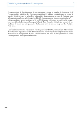 Renforcer les formations à l’urbanisme et à l’aménagement




      Après une année de fonctionnement du nouveau master, se pose la question de l'avenir de l'IUP.
      Après accord des présidents des Universités Joseph Fourier et Pierre Mendes France, un groupe de
      travail a été mis en place en juillet 2005 qui doit faire des propositions au cours de l'automne quant
      à l'organisation de la nouvelle licence (L1, L2, L3) "aménagement et développement territorial".
      L'idée avancée est la mise en place, sur le modèle de ce qui existe dans la quasi-totalité des pays
      européens (Grande-Bretagne, Allemagne, Italie...), d'une formation intégrée qui permettrait aux
      étudiants de suivre un enseignement à l'urbanisme sur trois ans ou cinq ans dès l'entrée à
      l'université.

      L'accès en master resterait bien entendu possible pour les architectes, les ingénieurs et les titulaires
      de licence, mais il pourrait leur être demandé de suivre des enseignements complémentaires à ceux
      du master. Ces enseignements de mise à niveau seraient pris dans les enseignements de licence
      "aménagement et développement territorial".




148
 