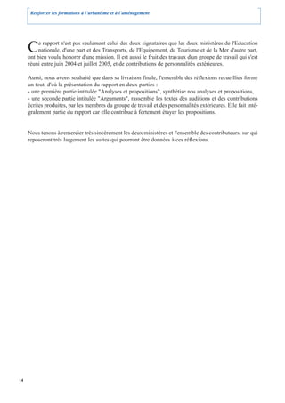 Renforcer les formations à l’urbanisme et à l’aménagement




     C    e rapport n'est pas seulement celui des deux signataires que les deux ministères de l'Education
          nationale, d'une part et des Transports, de l'Equipement, du Tourisme et de la Mer d'autre part,
     ont bien voulu honorer d'une mission. Il est aussi le fruit des travaux d'un groupe de travail qui s'est
     réuni entre juin 2004 et juillet 2005, et de contributions de personnalités extérieures.

     Aussi, nous avons souhaité que dans sa livraison finale, l'ensemble des réflexions recueillies forme
     un tout, d'où la présentation du rapport en deux parties :
     - une première partie intitulée "Analyses et propositions", synthétise nos analyses et propositions,
     - une seconde partie intitulée "Arguments", rassemble les textes des auditions et des contributions
     écrites produites, par les membres du groupe de travail et des personnalités extérieures. Elle fait inté-
     gralement partie du rapport car elle contribue à fortement étayer les propositions.


     Nous tenons à remercier très sincèrement les deux ministères et l'ensemble des contributeurs, sur qui
     reposeront très largement les suites qui pourront être données à ces réflexions.




14
 