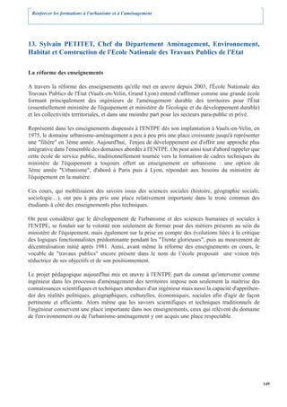 Renforcer les formations à l’urbanisme et à l’aménagement




13. Sylvain PETITET, Chef du Département Aménagement, Environnement,
Habitat et Construction de l'Ecole Nationale des Travaux Publics de l'Etat

La réforme des enseignements

A travers la réforme des enseignements qu'elle met en œuvre depuis 2003, l'École Nationale des
Travaux Publics de l'État (Vaulx-en-Velin, Grand Lyon) entend s'affirmer comme une grande école
formant principalement des ingénieurs de l'aménagement durable des territoires pour l'État
(essentiellement ministère de l'équipement et ministère de l'écologie et du développement durable)
et les collectivités territoriales, et dans une moindre part pour les secteurs para-public et privé.

Représenté dans les enseignements dispensés à l'ENTPE dès son implantation à Vaulx-en-Velin, en
1975, le domaine urbanisme-aménagement a peu à peu pris une place croissante jusqu'à représenter
une "filière" en 3ème année. Aujourd'hui, l'enjeu de développement est d'offrir une approche plus
intégrative dans l'ensemble des domaines abordés à l'ENTPE. On peut ainsi tout d'abord rappeler que
cette école de service public, traditionnellement tournée vers la formation de cadres techniques du
ministère de l'équipement a toujours offert un enseignement en urbanisme : une option de
3ème année "Urbanisme", d'abord à Paris puis à Lyon, répondait aux besoins du ministère de
l'équipement en la matière.

Ces cours, qui mobilisaient des savoirs issus des sciences sociales (histoire, géographie sociale,
sociologie…), ont peu à peu pris une place relativement importante dans le tronc commun des
étudiants à côté des enseignements plus techniques.

On peut considérer que le développement de l'urbanisme et des sciences humaines et sociales à
l'ENTPE, se fondait sur la volonté non seulement de former pour des métiers présents au sein du
ministère de l'équipement, mais également sur la prise en compte des évolutions liées à la critique
des logiques fonctionnalistes prédominante pendant les "Trente glorieuses", puis au mouvement de
décentralisation initié après 1981. Ainsi, avant même la réforme des enseignements en cours, le
vocable de "travaux publics" encore présent dans le nom de l’école proposait une vision très
réductrice de ses objectifs et de son positionnement.

Le projet pédagogique aujourd'hui mis en œuvre à l'ENTPE part du constat qu'intervenir comme
ingénieur dans les processus d'aménagement des territoires impose non seulement la maîtrise des
connaissances scientifiques et techniques attendues d'un ingénieur mais aussi la capacité d'appréhen-
der des réalités politiques, géographiques, culturelles, économiques, sociales afin d'agir de façon
pertinente et efficiente. Alors même que les savoirs scientifiques et techniques traditionnels de
l'ingénieur conservent une place importante dans nos enseignements, ceux qui relèvent du domaine
de l'environnement ou de l'urbanisme-aménagement y ont acquis une place respectable.




                                                                                                        149
 