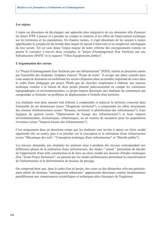 Renforcer les formations à l’urbanisme et à l’aménagement




      Les enjeux

      L'enjeu est désormais de développer une approche plus intégrative de ces domaines afin d'amener
      les futurs ITPE à penser et à prendre en compte le contexte et les effets de l'intervention technique
      sur les territoires et les populations. En d'autres termes, il s'agit désormais de les amener à mieux
      appréhender la complexité du monde dans lequel ils auront à intervenir et la complexité ontologique
      de leur action. Tel est sans doute l'enjeu majeur de notre réforme des enseignements comme on
      pourra le constater à travers deux exemples, le "projet d'Aménagement d'un Territoire par une
      Infrastructure (PATI)" et la majeure "Villes-Équipements publics".

      L'organisation des cursus

      Le "Projet d'Aménagement d'un Territoire par une Infrastructure" (PATI), réalisé en deuxième année
      par l'ensemble des étudiants, remplace l'ancien "Projet de route". Il occupe une place centrale dans
      cette année de formation en mobilisant les savoirs dispensés dans un nombre important de cours dans
      le cadre d'une pédagogie par projet. Plutôt que de chercher simplement à élaborer une réponse
      technique routière à la liaison de deux points prenant judicieusement en compte les contraintes
      topographiques et environnementales, ce projet impose désormais aux étudiants de commencer par
      comprendre et formuler un problème de déplacements à l'échelle d'un territoire.

      Les étudiants sont donc amenés tout d'abord, à comprendre et analyser le territoire concerné dans
      l'ensemble de ses dimensions (cours "Diagnostic territorial"), à comprendre les effets structurants
      des réseaux d'infrastructures (cours "Réseaux, territoires et planification des infrastructure"), leurs
      logiques de gestion (cours "Optimisation de l'usage des infrastructures") et leurs impacts
      environnementaux, économiques, urbanistiques, ou en matière de nuisances pour les populations
      riveraines (cours "Impacts locaux des infrastructures").

      C'est uniquement dans un deuxième temps que les étudiants sont invités à opérer un choix modal
      argumenté (fer ou route), puis à se pencher sur la conception et la réalisation d'une infrastructure
      (cours "Mécanique des sols", "Conception technique d'une infrastructure" et "Marché public").

      Les travaux demandés aux étudiants les amènent ainsi à produire des travaux correspondant aux
      différentes phases de la réalisation d'une infrastructure, des études " amont " permettant de décider
      de l'opportunité d'une telle construction et de faire un choix modal aux dossiers d'études techniques
      d'un "Avant Projet Sommaire", en passant par les études préliminaires permettant la caractérisation
      de l'infrastructure et la détermination de fuseaux de passage.

      On comprend donc que, dans le cadre d'un tel projet, des cours ou des démarches relevant générale-
      ment plutôt du domaine "aménagement-urbanisme" apparaissent désormais comme fondamentaux
      parallèlement aux connaissances scientifiques et techniques plus classiques de l'ingénieur.




150
 