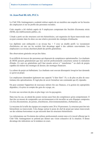Renforcer les formations à l’urbanisme et à l’aménagement




14. Jean-Paul BLAIS, PUCA

Le Club Ville Aménagement a souhaité réaliser auprès de ses membres une enquête sur les besoins
des employeurs et sur les profils des personnes recrutées.

Cette enquête a été réalisée auprès de 9 employeurs comprenant des Sociétés d'économie mixte
(SEM), des établissements publics, etc.

L'étude a porté sur des structures soit très hiérarchisées, soit organisées de façon transversale mais
on peut constater dans les deux cas une relative proximité des stratégies d'embauche.

Les diplômés sont embauchés à un niveau bac + 5 avec un double profil. Le recrutement
d'architectes est rare car les sociétés font davantage appel à des cabinets sous-traitants. Les
employeurs à ce niveau cherchent plutôt des profils généralistes.

Des observations générales ont pu être faites.

Il est difficile de trouver des personnes qui disposent de compétences opérationnelles. Les étudiants
de DESS pensent généralement que leur activité professionnelle concernera surtout la réalisation
d'études. Ce sont ces généralistes qu'il faut ensuite arriver à " transformer " en chefs de projets
capables de réaliser des montages de dossier, des montages financiers.

La culture du projet est balbutiante. Les étudiants sont souvent désemparés lorsqu'on leur demande
ce qu'est un projet.

Les employeurs demandent également une capacité "à faire faire". Il y a de plus en plus de sous-
traitance des spécialisations. Il s'agit plus de savoir formaliser une commande que d'y répondre.

On peut constater l'apparition de nouveaux métiers liés aux finances, à la gestion de copropriétés
dégradées, à la prise en compte des gens du voyage, etc.

Il existe une ouverture de plus en plus large vers les paysagistes.

Dans tous les cas, on attend des jeunes recrues aussi bien des compétences qu'un comportement. Il
faut être en mesure de comprendre son environnement et de travailler au sein d'équipes composées
à la fois d'économistes, de juristes, d'architectes, d'environnementalistes, d'urbanistes, etc.

La moyenne de la taille des équipes est comprise entre 20 et 30 personnes. La structure peut être très
hiérarchisée ou transversale. Cela change surtout le poste de chef de projet par nature transversale
sur des schémas horizontaux ou par nécessité dans les structures hiérarchisées.

Les informations sur l'évolution des milieux professionnels restent rares et le travail effectué par le
Club Ville Aménagement ne prétend pas donner une vision exhaustive de la situation. Il donne
davantage des indications sur la tendance en cours.




                                                                                                          155
 