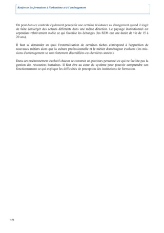 Renforcer les formations à l’urbanisme et à l’aménagement




      On peut dans ce contexte également percevoir une certaine résistance au changement quand il s'agit
      de faire converger des acteurs différents dans une même direction. Le paysage institutionnel est
      cependant relativement stable ce qui favorise les échanges (les SEM ont une durée de vie de 15 à
      20 ans).

      Il faut se demander en quoi l'externalisation de certaines tâches correspond à l'apparition de
      nouveaux métiers alors que la culture professionnelle et le métier d'aménageur évoluent (les mis-
      sions d'aménagement se sont fortement diversifiées ces dernières années).

      Dans cet environnement évolutif chacun se construit un parcours personnel ce qui ne facilite pas la
      gestion des ressources humaines. Il faut être au cœur du système pour pouvoir comprendre son
      fonctionnement ce qui explique les difficultés de perception des institutions de formation.




156
 