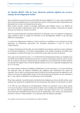 Renforcer les formations à l’urbanisme et à l’aménagement




15. Martine BOYÉ, Ville de Lyon, Directrice générale adjointe des services,
chargée du développement urbain

Nous constatons un assez bon niveau d'ensemble des jeunes diplômés. Il y a par contre un problème
dans la fonction publique pour les recrutements des seniors et des personnes plus expérimentées qui
demandent des niveaux de rémunération plus élevés.
Dans certains secteurs, comme le montage d'opérations dans l'habitat social, il est difficile de
trouver des personnes expérimentées ayant une bonne maîtrise technique et financière des projets
alors que les salaires ne sont pas très élevés.

Outre des profils particuliers (montage d'opération), la demande couvre un champ de compétences
larges incluant la prise en compte de l'économie où du développement durable ce qui rend plus
difficile les recrutements.

Le secteur des déplacements urbains est moins touché par ce problème avec la présence de jeunes
ingénieurs ou d'urbanistes spécialistes des transports (formations à Lyon II, Lyon III,
Cergy-Pontoise).

A l'agence d'urbanisme de Grenoble, les jeunes diplômés provenaient surtout de sciences politiques
et de l'Institut d'urbanisme. Les profils correspondaient à des doubles formations favorables pour
accompagner la maîtrise d'ouvrage et les collectivités locales dans leur prise de décision.

Il n'y a pas eu de recrutements à bac +3. A la Direction de l'Aménagement Urbain, les candidats issus
des DESS sont nombreux et plutôt de bon niveau. Les postes concernant le droit des sols et les per-
mis de construire sont pourvus également par des étudiants de niveau DESS mais le faible attrait de
ces missions par rapport à leur niveau de diplôme entraîne un turn over important (changement tous
les 12 à 18 mois).

Si on peut regretter l'absence de diplômes d'urbanisme à un niveau licence, ce n'est pas forcément
une mauvaise chose de disposer d'étudiants plus diplômés pour l'instruction des permis de
construire. Sur ce sujet il serait nécessaire que les collectivités locales précisent leur approche et cla-
rifient les niveaux de responsabilité requis. Si l'on devait préciser des besoins sur une formation à
bac +3, une culture en bâtiment et en architecture serait souhaitable.

D'une façon générale, les professionnels recherchent des étudiants qui ont une double culture et qui
montrent une capacité de compréhension de l'environnement dans lequel ils sont amenés à évoluer.

A la Ville de Lyon (Direction de l'Aménagement Urbain), les personnes sont en place depuis
7 à 8 ans en moyenne et doivent évoluer dans un milieu assez complexe de coordination urbaine sur
des dossiers relevant majoritairement de la maîtrise d'ouvrage Grand Lyon. Les recrutements
concernent donc essentiellement des haut niveaux de qualification. Si les niveaux de connaissances
sont assez variés en "culture urbaine", on ne peut pas noter de faiblesses marquées.


Ces propos ont été tenus en concertation avec Marc Chabert.



                                                                                                              157
 
