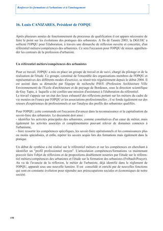 Renforcer les formations à l’urbanisme et à l’aménagement




      16. Louis CANIZARES, Président de l'OPQU

      Après plusieurs années de fonctionnement du processus de qualification il est apparu nécessaire de
      faire le point sur les évolutions des pratiques des urbanistes. A fin de l'année 2003, la DGUHC a
      sollicité l'OPQU pour l'élaboration, à travers une démarche de réflexion ouverte et concertée, d'un
      référentiel métiers/compétences des urbanistes. Ce sera l'occasion pour l'OPQU de mieux appréhen-
      der les contours de la profession d'urbaniste.


      Un référentiel métiers/compétences des urbanistes

      Pour ce travail, l'OPQU a mis en place un groupe de travail et de suivi, chargé du pilotage et de la
      réalisation de l'étude. Ce groupe, constitué de l'ensemble des organisations membres de l'OPQU et
      représentatives des différents modes d'exercice, se réunit très régulièrement depuis le début 2004. Il
      est assisté dans sa démarche par l'équipe de recherche PAVE (Profession Architecture Ville
      Environnement) de l'Ecole d'architecture et de paysage de Bordeaux, sous la direction scientifique
      de Guy Tapie, à laquelle a été confiée une mission d'assistance à l'élaboration du référentiel.
      Le travail s'appuie sur un état des lieux exhaustif des réflexions portant sur les métiers du cadre de
      vie menées en France par l'OPQU et les associations professionnelles ; il se fonde également sur des
      retours d'expériences de professionnels et sur l'analyse des profils des urbanistes qualifiés.

      Pour l'OPQU, cette commande est l'occasion d'avancer dans la reconnaissance et la capitalisation du
      savoir-faire des urbanistes. Le document doit ainsi :
      - identifier les activités principales des urbanistes, comme constitutives d'un cœur de métier, mais
      également les activités associées et complémentaires pouvant relever de domaines connexes à
      l'urbanisme,
      - faire ressortir les compétences spécifiques, les savoir-faire opérationnels et les connaissances plus
      ou moins spécialisées, et enfin, repérer les savoirs acquis lors des formations mais également dans la
      pratique.

      Un début de synthèse a été réalisé sur le référentiel métiers et sur les compétences en cherchant à
      identifier un "profil professionnel moyen". L'articulation compétences/formations va maintenant
      pouvoir faire l'objet de réflexions et de propositions doublement nourries par l'étude sur le référen-
      tiel métiers/compétences des urbanistes et l'étude sur la formation des urbanistes (Frébault/Pouyet).
      Au vu de l'avancée de la réflexion, le métier de l'urbaniste, déjà identifié dans le règlement de
      l'OPQU, apparaît sous une nouvelle lumière. Il est consolidé et enrichi par de nouvelles fonctions
      qui sont en constante évolution pour répondre aux préoccupations sociales et économiques de notre
      société.




158
 