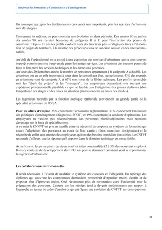 Renforcer les formations à l’urbanisme et à l’aménagement




On remarque que, plus les établissements concernés sont importants, plus les services d'urbanisme
sont développés.

Concernant les métiers, on peut constater une évolution en deux périodes. Des années 80 au milieu
des années 90, on recrutait beaucoup de catégories B et C pour l'instruction des permis de
construire. Depuis 10 ans les profils évoluent vers des fonctions plus stratégiques liées à l'élabora-
tion de projets de territoire, à la montée des préoccupations de cohésion sociale et des intercommu-
nalités.

Au-delà de l'opérationnel on a assisté à une explosion des services d'urbanisme qui se sont souvent
imposés comme une tête transversale parmi les autres services. Les urbanistes ont souvent permis de
faire le lien entre les services techniques et les directions générales.
Au cours des 20 dernières années le nombre de personnes appartenant à la catégorie A a doublé. Les
urbanistes ont eu un rôle important à jouer dans le conseil aux élus. Actuellement, 43% des recrutés
en urbanisme sont de catégorie A et 65% sont issus de la filière technique. Les profils recherchés
sont les "chefs de projets" et les "managers". Les employeurs demandent très souvent une
expérience professionnelle préalable ce qui ne facilite pas l'intégration des jeunes diplômés (d'où
l'importance des stages et des mises en situation professionnelle au cours des études).

Les ingénieurs recrutés par la fonction publique territoriale proviennent en grande partie de la
spécialité urbanisme de l'INSA.

Pour les offres d'emploi, 35% concernent l'urbanisme réglementaire, 21% concernent l'animation
des politiques d'aménagement (diagnostic, SCOT) et 19% concernent la conduite d'opérations. Les
employeurs ne veulent pas nécessairement des personnes pluridisciplinaires mais recrutent
davantage sur la base de spécialisations.
A ce sujet le CNFPT est pris en tenaille entre la nécessité de proposer un système de formation qui
assure l'adaptation des personnes au cours de leur carrière (donc ouverture disciplinaire) et la
nécessité de coller aux attentes des employeurs qui ont des besoins immédiats plus ciblés. Le CNFPT
reconnaît d'ailleurs que la réponse qu'il apporte dans le domaine technique est assez faible.

Actuellement, les principaux recruteurs sont les intercommunalités (2 à 3% des nouveaux emplois).
Dans ce contexte de développement des EPCI on peut se demander comment vont se repositionner
les agences d'urbanisme.


Les collaborations institutionnelles

Il serait nécessaire à l'avenir de modifier le système des concours en l'allégeant. Un repérage des
diplômes qui couvrent les compétences demandées permettrait d'organiser moins d'écrits et de
proposer plus d'épreuves orales. Ceci réclamerait plus de partenariats avec l'université pour la
préparation des concours. L'entrée par les métiers tend à devenir prédominante par rapport à
l'approche en terme de cadre d'emploi ce qui préfigure une évolution du CNFPT sur cette question.




                                                                                                         161
 