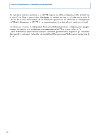 Renforcer les formations à l’urbanisme et à l’aménagement




      Au sujet de la formation continue, si le CNFPT propose une offre conséquente, l'offre générale sur
      le marché est faible et pourrait être développée en insistant sur une coopération accrue entre le
      CNFPT, les Ecoles d'architecture et les formations spécialisées en urbanisme et aménagement
      (APERAU). Concernant le CNFPT, il y a certainement des liens à développer au niveau régional.

      En dehors des concours, il est important d'insister sur l'identification des compétences lors des pro-
      motions internes (on peut aussi entrer sans concours dans la FPT au niveau catégorie C).
      L'offre de formation après concours concerne cependant, pour l'essentiel, la période qui suit immé-
      diatement le recrutement. Cette offre est plus faible (30%) concernant "la formation tout au long de
      la vie".




162
 