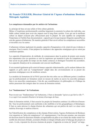 Renforcer les formations à l’urbanisme et à l’aménagement




18. Francis CUILLIER, Directeur Général de l’Agence d'urbanisme Bordeaux
Métropole Aquitaine


Les compétences demandées par les métiers de l'urbanisme

Le principe de base est une solide et forte culture générale.
Même si l'expérience professionnelle contribue largement à construire la culture des individus, une
faible culture initiale peut avoir des impacts tout le long d'une carrière. Ceux qui ont la meilleure
culture au départ avancent plus efficacement pour la plupart. Ils sont capables de comprendre
l'importance et l'utilité d'une documentation : capacité qui n'est pas toujours fréquente aujourd'hui au
sein des agences d'urbanisme. De manière générale il faut savoir utiliser les compétences accessibles
et travailler avec les autres.

L'urbanisme réclame également de grandes capacités d'imagination et de créativité pas évidentes à
enseigner. Pour le moins, il faut préparer les étudiants à des approches stratégiques qui ne soient pas
seulement spatiales.

Les capacités d'organisation, de méthode, de connaissances dans la gestion de projets sont ensuite
très importantes (sur ces questions ce sont les ingénieurs qui montrent le plus de compétences). Il
faut savoir ne pas perdre de temps sur des études connexes et distinguer l'essentiel du secondaire.
Les capacités d'analyse de la commande sont souvent insuffisantes.

Il est essentiel également qu'ils aient de bonnes capacités rédactionnelles, qu'ils sachent élaborer des
rapports et qu'ils aient un "comportement" adapté dans des environnements où se posent des
questions stratégiques avec de nombreux acteurs.

Les modules de formations de la FNAU peuvent être très utiles sur ces différents points à condition
que les professionnels en formation soient en mesure de mettre en œuvre les nouvelles pratiques
liées à ces nouvelles connaissances. Cela dit, une sensibilisation à la philosophie et à l'éthique du
métier pourraient être intégrés dans les cursus de formation initiale.


Les "fondamentaux" de l'urbanisme

Pour revenir aux "fondamentaux" de l'urbanisme, il faut se demander "qu'est ce qui fait la ville ?".
A ce sujet il est essentiel d'inciter à la lecture d'ouvrages de base.

Outre la formation initiale, il faut associer les projets de formation continue à la réflexion d'ensem-
ble. Tous les professionnels sont confrontés à des mobilités à la fois géographiques et thématiques.
Il faut en outre préciser le champ d'action des urbanistes qui ont parfois du mal à se situer entre
maîtrise d'ouvrage et maîtrise d'œuvre.

Sur l'identification des compétences et des champs d'intervention, l'agence d'urbanisme de Bordeaux
s'est organisée en "pôles de compétences" (cf. organigramme). Une fois par semaine, une rencontre
de direction réunit les directeurs d'études et responsables de pôles et un comité des études réunit l'en-
semble des directeurs d'études, assistants d'études et chargés d'études pour le balayage des projets en
cours. A cela, s'ajoutent les diverses réunions de projets. L'approche en terme de "projet" est large-
                                                                                                            163
 