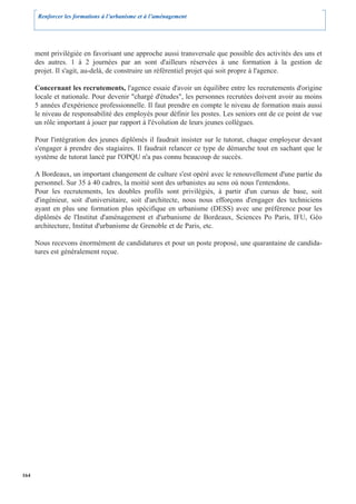 Renforcer les formations à l’urbanisme et à l’aménagement




      ment privilégiée en favorisant une approche aussi transversale que possible des activités des uns et
      des autres. 1 à 2 journées par an sont d'ailleurs réservées à une formation à la gestion de
      projet. Il s'agit, au-delà, de construire un référentiel projet qui soit propre à l'agence.

      Concernant les recrutements, l'agence essaie d'avoir un équilibre entre les recrutements d'origine
      locale et nationale. Pour devenir "chargé d'études", les personnes recrutées doivent avoir au moins
      5 années d'expérience professionnelle. Il faut prendre en compte le niveau de formation mais aussi
      le niveau de responsabilité des employés pour définir les postes. Les seniors ont de ce point de vue
      un rôle important à jouer par rapport à l'évolution de leurs jeunes collègues.

      Pour l'intégration des jeunes diplômés il faudrait insister sur le tutorat, chaque employeur devant
      s'engager à prendre des stagiaires. Il faudrait relancer ce type de démarche tout en sachant que le
      système de tutorat lancé par l'OPQU n'a pas connu beaucoup de succès.

      A Bordeaux, un important changement de culture s'est opéré avec le renouvellement d'une partie du
      personnel. Sur 35 à 40 cadres, la moitié sont des urbanistes au sens où nous l'entendons.
      Pour les recrutements, les doubles profils sont privilégiés, à partir d'un cursus de base, soit
      d'ingénieur, soit d'universitaire, soit d'architecte, nous nous efforçons d'engager des techniciens
      ayant en plus une formation plus spécifique en urbanisme (DESS) avec une préférence pour les
      diplômés de l'Institut d'aménagement et d'urbanisme de Bordeaux, Sciences Po Paris, IFU, Géo
      architecture, Institut d'urbanisme de Grenoble et de Paris, etc.

      Nous recevons énormément de candidatures et pour un poste proposé, une quarantaine de candida-
      tures est généralement reçue.




164
 