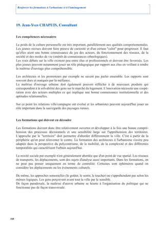 Renforcer les formations à l’urbanisme et à l’aménagement




      19. Jean-Yves CHAPUIS, Consultant

      Les compétences nécessaires

      Le poids de la culture personnelle est très important, parallèlement aux qualités comportementales.
      Les jeunes recrues doivent faire preuve de curiosité et d'un certain "culot" pour progresser. Il faut
      qu'elles aient une bonne connaissance du jeu des acteurs, du fonctionnement des réseaux, de la
      société et des modes de vie (intérêt de connaissances ethnologiques).
      Les vrais débats sur la ville existent peu entre élus et professionnels et doivent être favorisés. Les
      plus jeunes peuvent notamment jouer un rôle pédagogique par rapport aux élus en veillant à rendre
      la maîtrise d'ouvrage plus compréhensible.

      Les architectes et les promoteurs par exemple ne savent pas parler ensemble. Les rapports sont
      souvent durs et marqués par la méfiance.
      La maîtrise d'ouvrage urbaine doit également pouvoir réfléchir à de nouveaux produits qui
      correspondent à la solvabilité des gens sur le marché du logement. L'innovation nécessite une coopé-
      ration avec des acteurs multiples ce qui implique une bonne connaissance institutionnelle et des
      aptitudes relationnelles.

      Sur ce point les relations ville/campagne ont évolué et les urbanistes peuvent aujourd'hui jouer un
      rôle important dans la sauvegarde des paysages ruraux.


      Les formations qui doivent en découler

      Les formations doivent donc être relativement ouvertes et développer à la fois une bonne compré-
      hension des processus décisionnels et une sensibilité large sur l'appréhension des territoires.
      L'approche par le "territoire" doit permettre d'aborder différemment la ville. C'est à partir de la
      périphérie qu'on peut réinventer le centre. La formation des architectes à l'urbanisme s'avère peu
      adaptée dans la perspective du polycentrisme, de la mobilité, de la complexité et des différentes
      temporalités qui caractérisent l'urbain aujourd'hui.

      La mixité sociale par exemple n'est généralement abordée que d'un point de vue spatial. Les réseaux
      de transports, les déplacements, sont des sujets d'analyse aussi importants. Dans les formations, on
      ne peut pas penser uniquement en terme de centralité. Certaines sont éphémères quand on
      considère les déplacements ou les événements culturels.

      De même, les approches sensorielles (le goûter, le sentir, le toucher) ne s'appréhendent pas selon les
      mêmes logiques. Les gens perçoivent avant tout la ville par le sensible.
      De façon paradoxale, la maîtrise d'œuvre urbaine se heurte à l'organisation du politique qui ne
      fonctionne pas de façon transversale.




168
 