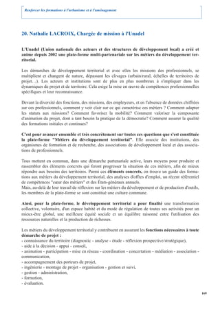 Renforcer les formations à l’urbanisme et à l’aménagement




20. Nathalie LACROIX, Chargée de mission à l'Unadel

L'Unadel (Union nationale des acteurs et des structures de développement local) a créé et
anime depuis 2002 une plate-forme multi-partenariale sur les métiers du développement ter-
ritorial.

Les démarches de développement territorial et avec elles les missions des professionnels, se
multiplient et changent de nature, dépassant les clivages (urbain/rural, échelles de territoires de
projet…). Les acteurs et institutions sont de plus en plus nombreux à s'impliquer dans les
dynamiques de projet et de territoire. Cela exige la mise en œuvre de compétences professionnelles
spécifiques et leur reconnaissance.

Devant la diversité des fonctions, des missions, des employeurs, et en l'absence de données chiffrées
sur ces professionnels, comment y voir clair sur ce qui caractérise ces métiers ? Comment adapter
les statuts aux missions? Comment favoriser la mobilité? Comment valoriser la composante
d'animation du projet, dont a tant besoin la pratique de la démocratie? Comment assurer la qualité
des formations initiales et continues?

C'est pour avancer ensemble et très concrètement sur toutes ces questions que s'est constituée
la plate-forme "Métiers du développement territorial". Elle associe des institutions, des
organismes de formation et de recherche, des associations de développement local et des associa-
tions de professionnels.

Tous mettent en commun, dans une démarche partenariale active, leurs moyens pour produire et
rassembler des éléments concrets qui feront progresser la situation de ces métiers, afin de mieux
répondre aux besoins des territoires. Parmi ces éléments concrets, on trouve un guide des forma-
tions aux métiers du développement territorial, des analyses d'offres d'emploi, un récent référentiel
de compétences "cœur des métiers" et des États-généraux annuels.
Mais, au-delà de leur travail de réflexion sur les métiers du développement et de production d'outils,
les membres de la plate-forme se sont constitué une culture commune.

Ainsi, pour la plate-forme, le développement territorial a pour finalité une transformation
collective, volontaire, d'un espace habité et du mode de régulation de toutes ses activités pour un
mieux-être global, une meilleure équité sociale et un équilibre raisonné entre l'utilisation des
ressources naturelles et la production de richesses.

Les métiers du développement territorial y contribuent en assurant les fonctions nécessaires à toute
démarche de projet :
- connaissance du territoire (diagnostic - analyse - étude - réflexion prospective/stratégique),
- aide à la décision - appui - conseil,
- animation - participation - mise en réseau - coordination - concertation - médiation - association -
communication,
- accompagnement des porteurs de projet,
- ingénierie - montage de projet - organisation - gestion et suivi,
- gestion - administration,
- formation,
- évaluation.

                                                                                                         169
 