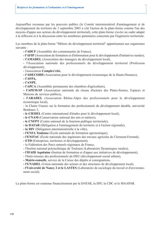 Renforcer les formations à l’urbanisme et à l’aménagement




      Aujourd'hui reconnue par les pouvoirs publics (le Comité interministériel d'aménagement et de
      développement du territoire du 3 septembre 2003 a cité l'action de la plate-forme comme l'un des
      moyens d'appui aux acteurs du développement territorial), cette plate-forme s'avère un cadre adapté
      à la réflexion et à la discussion entre les nombreux partenaires concernés par l'ingénierie territoriale.

      Les membres de la plate-forme "Métiers du développement territorial" appartiennent aux organismes
      suivants :
            - l'ADCF (Assemblée des communautés de France),
            - l'AFIP (Association de formation et d'information pour le développement d'initiatives rurales),
            - l'AMADEL (Association des managers du développement local),
            - l'Association nationale des professionnels du développement territorial (Profession
            développement),
            - l'association Complex'cité,
            - l'ADECOHD (Association pour le développement économique de la Haute-Durance),
            - l'AFPA,
            - l'ANPE,
            - l'APCA (Assemblée permanente des chambres d'agriculture),
            - l'APEM-SP (Association nationale du réseau d'acteurs des Plates-formes, Espaces et
            Maisons de services publics),
            - l'ARADEL (Association Rhône-Alpes des professionnels pour le développement
            économique local),
            - la Chaire Unesco sur la formation des professionnels du développement durable, université
            Bordeaux 3,
            - le CIEDEL (Centre international d'études pour le développement local),
            - le CNAM (Conservatoire national des arts et métiers),
            - le CNFPT (Centre national de la fonction publique territoriale),
            - la DATAR (Délégation à l'aménagement du territoire et à l'action régionale),
            - la DIV (Délégation interministérielle à la ville),
            - l'ENFA Toulouse (École nationale de formation agronomique),
            - l'ENITAC (École nationale des ingénieurs des travaux agricoles de Clermont-Ferrand),
            - ETD (Entreprises, territoires et développement),
            - la Fédération des Parcs naturels régionaux de France,
            - l'Institut national polytechnique de Toulouse (Laboratoire Dynamiques rurales),
            - l'IFAID Aquitaine (Institut de formation et d'appui aux initiatives de développement),
            - l'Inter-réseaux des professionnels du DSU (développement social urbain),
            - Mairie-conseils, service de la Caisse des dépôts et consignations,
            - l'UNADEL (Union nationale des acteurs et des structures de développement local),
            - l'Université de Nancy 2 et le LASTES (Laboratoire de sociologie du travail et d'environne-
            ment social).


      La plate-forme est soutenue financièrement par la DATAR, la DIV, la CDC et le MAAPAR.




170
 