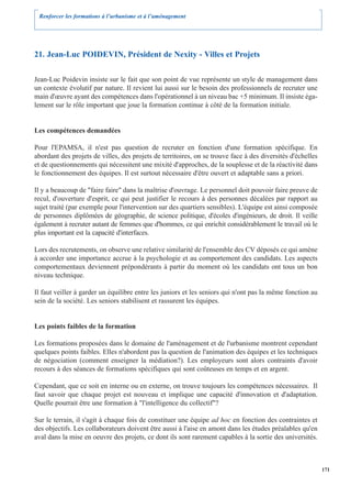 Renforcer les formations à l’urbanisme et à l’aménagement




21. Jean-Luc POIDEVIN, Président de Nexity - Villes et Projets

Jean-Luc Poidevin insiste sur le fait que son point de vue représente un style de management dans
un contexte évolutif par nature. Il revient lui aussi sur le besoin des professionnels de recruter une
main d'œuvre ayant des compétences dans l'opérationnel à un niveau bac +5 minimum. Il insiste éga-
lement sur le rôle important que joue la formation continue à côté de la formation initiale.


Les compétences demandées

Pour l'EPAMSA, il n'est pas question de recruter en fonction d'une formation spécifique. En
abordant des projets de villes, des projets de territoires, on se trouve face à des diversités d'échelles
et de questionnements qui nécessitent une mixité d'approches, de la souplesse et de la réactivité dans
le fonctionnement des équipes. Il est surtout nécessaire d'être ouvert et adaptable sans a priori.

Il y a beaucoup de "faire faire" dans la maîtrise d'ouvrage. Le personnel doit pouvoir faire preuve de
recul, d'ouverture d'esprit, ce qui peut justifier le recours à des personnes décalées par rapport au
sujet traité (par exemple pour l'intervention sur des quartiers sensibles). L'équipe est ainsi composée
de personnes diplômées de géographie, de science politique, d'écoles d'ingénieurs, de droit. Il veille
également à recruter autant de femmes que d'hommes, ce qui enrichit considérablement le travail où le
plus important est la capacité d'interfaces.

Lors des recrutements, on observe une relative similarité de l'ensemble des CV déposés ce qui amène
à accorder une importance accrue à la psychologie et au comportement des candidats. Les aspects
comportementaux deviennent prépondérants à partir du moment où les candidats ont tous un bon
niveau technique.

Il faut veiller à garder un équilibre entre les juniors et les seniors qui n'ont pas la même fonction au
sein de la société. Les seniors stabilisent et rassurent les équipes.


Les points faibles de la formation

Les formations proposées dans le domaine de l'aménagement et de l'urbanisme montrent cependant
quelques points faibles. Elles n'abordent pas la question de l'animation des équipes et les techniques
de négociation (comment enseigner la médiation?). Les employeurs sont alors contraints d'avoir
recours à des séances de formations spécifiques qui sont coûteuses en temps et en argent.

Cependant, que ce soit en interne ou en externe, on trouve toujours les compétences nécessaires. Il
faut savoir que chaque projet est nouveau et implique une capacité d'innovation et d'adaptation.
Quelle pourrait être une formation à "l'intelligence du collectif"?

Sur le terrain, il s'agit à chaque fois de constituer une équipe ad hoc en fonction des contraintes et
des objectifs. Les collaborateurs doivent être aussi à l'aise en amont dans les études préalables qu'en
aval dans la mise en oeuvre des projets, ce dont ils sont rarement capables à la sortie des universités.



                                                                                                            171
 