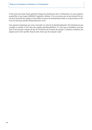 Renforcer les formations à l’urbanisme et à l’aménagement




      Il faut noter que d'une façon générale l'image des professions liées à l'urbanisme est assez négative
      aujourd'hui ce qui risque d'affaiblir l'ingénierie urbaine. C'est un secteur qui est peu attractif en rai-
      son de la précarité des emplois et des faibles niveaux de rémunération même si on peut observer l'ar-
      rivée de nouveaux profils (Polytechniciens civil).

      Une question importante qui reste à résoudre est celle de la pluridisciplinarité. Peu d'architectes par
      exemple se sentent à l'aise dans des équipes pluridisciplinaires. Ce n'est pas un problème nouveau
      mais il devient plus critique du fait de l'évolution de la nature des projets. Comment cristalliser des
      équipes pour éviter qu'elles fassent autre chose que du coup par coup?




174
 