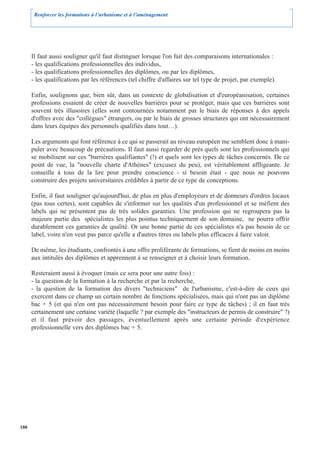 Renforcer les formations à l’urbanisme et à l’aménagement




      Il faut aussi souligner qu'il faut distinguer lorsque l'on fait des comparaisons internationales :
      - les qualifications professionnelles des individus,
      - les qualifications professionnelles des diplômes, ou par les diplômes,
      - les qualifications par les références (tel chiffre d'affaires sur tel type de projet, par exemple).

      Enfin, soulignons que, bien sûr, dans un contexte de globalisation et d'européanisation, certaines
      professions essaient de créer de nouvelles barrières pour se protéger, mais que ces barrières sont
      souvent très illusoires (elles sont contournées notamment par le biais de réponses à des appels
      d'offres avec des "collègues" étrangers, ou par le biais de grosses structures qui ont nécessairement
      dans leurs équipes des personnels qualifiés dans tout…).

      Les arguments qui font référence à ce qui se passerait au niveau européen me semblent donc à mani-
      puler avec beaucoup de précautions. Il faut aussi regarder de près quels sont les professionnels qui
      se mobilisent sur ces "barrières qualifiantes" (!) et quels sont les types de tâches concernés. De ce
      point de vue, la "nouvelle charte d'Athènes" (excusez du peu), est véritablement affligeante. Je
      conseille à tous de la lire pour prendre conscience - si besoin était - que nous ne pouvons
      construire des projets universitaires crédibles à partir de ce type de conceptions.

      Enfin, il faut souligner qu'aujourd'hui, de plus en plus d'employeurs et de donneurs d'ordres locaux
      (pas tous certes), sont capables de s'informer sur les qualités d'un professionnel et se méfient des
      labels qui ne présentent pas de très solides garanties. Une profession qui ne regroupera pas la
      majeure partie des spécialistes les plus pointus techniquement de son domaine, ne pourra offrir
      durablement ces garanties de qualité. Or une bonne partie de ces spécialistes n'a pas besoin de ce
      label, voire n'en veut pas parce qu'elle a d'autres titres ou labels plus efficaces à faire valoir.

      De même, les étudiants, confrontés à une offre proliférante de formations, se fient de moins en moins
      aux intitulés des diplômes et apprennent à se renseigner et à choisir leurs formation.

      Resteraient aussi à évoquer (mais ce sera pour une autre fois) :
      - la question de la formation à la recherche et par la recherche,
      - la question de la formation des divers "techniciens" de l'urbanisme, c'est-à-dire de ceux qui
      exercent dans ce champ un certain nombre de fonctions spécialisées, mais qui n'ont pas un diplôme
      bac + 5 (et qui n'en ont pas nécessairement besoin pour faire ce type de tâches) ; il en faut très
      certainement une certaine variété (laquelle ? par exemple des "instructeurs de permis de construire" ?)
      et il faut prévoir des passages, éventuellement après une certaine période d'expérience
      professionnelle vers des diplômes bac + 5.




180
 