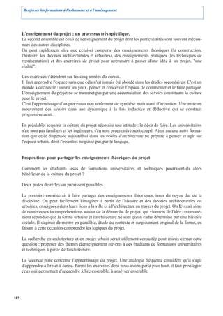 Renforcer les formations à l’urbanisme et à l’aménagement




      L'enseignement du projet : un processus très spécifique.
      Le second ensemble est celui de l'enseignement du projet dont les particularités sont souvent mécon-
      nues des autres disciplines.
      On peut rapidement dire que celui-ci comporte des enseignements théoriques (la construction,
      l'histoire, les théories architecturales et urbaines), des enseignements pratiques (les techniques de
      représentation) et des exercices de projet pour apprendre à passer d'une idée à un projet, "une
      réalité".

      Ces exercices s'étendent sur les cinq années du cursus.
      Il faut apprendre l'espace sans que cela n'ait jamais été abordé dans les études secondaires. C'est un
      monde à découvrir : ouvrir les yeux, penser et concevoir l'espace, le commenter et le faire partager.
      L'enseignement du projet ne se transmet pas par une accumulation des savoirs constituant la culture
      pour le projet.
      C'est l'apprentissage d'un processus non seulement de synthèse mais aussi d'invention. Une mise en
      mouvement des savoirs dans une dynamique à la fois inductive et déductive qui se construit
      progressivement.

      En préalable, acquérir la culture du projet nécessite une attitude : le désir de faire. Les universitaires
      n'en sont pas familiers et les ingénieurs, s'en sont progressivement coupé. Ainsi aucune autre forma-
      tion que celle dispensée aujourd'hui dans les écoles d'architecture ne prépare à penser et agir sur
      l'espace urbain, dont l'essentiel ne passe pas par le langage.


      Propositions pour partager les enseignements théoriques du projet

      Comment les étudiants issus de formations universitaires et techniques pourraient-ils alors
      bénéficier de la culture du projet ?

      Deux pistes de réflexion paraissent possibles.

      La première consisterait à faire partager des enseignements théoriques, issus du noyau dur de la
      discipline. On peut facilement l'imaginer à partir de l'histoire et des théories architecturales ou
      urbaines, enseignées dans leurs liens à la ville et à l'architecture au travers du projet. On lèverait ainsi
      de nombreuses incompréhensions autour de la démarche de projet, qui viennent de l'idée communé-
      ment répandue que la forme urbaine et l'architecture ne sont qu'un cadre déterminé par une histoire
      sociale. Il s'agirait de mettre en parallèle, étude du contexte et surgissement original de la forme, en
      faisant à cette occasion comprendre les logiques du projet.

      La recherche en architecture et en projet urbain serait utilement consultée pour mieux cerner cette
      question : proposer des thèmes d'enseignement ouverts à des étudiants de formations universitaires
      et techniques à partir de l'architecture.

      La seconde piste concerne l'apprentissage du projet. Une analogie fréquente considère qu'il s'agit
      d'apprendre à lire et à écrire. Parmi les exercices dont nous avons parlé plus haut, il faut privilégier
      ceux qui permettent d'apprendre à lire ensemble, à analyser ensemble.




182
 
