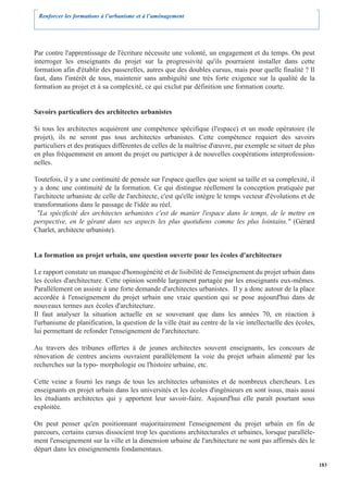 Renforcer les formations à l’urbanisme et à l’aménagement




Par contre l'apprentissage de l'écriture nécessite une volonté, un engagement et du temps. On peut
interroger les enseignants du projet sur la progressivité qu'ils pourraient installer dans cette
formation afin d'établir des passerelles, autres que des doubles cursus, mais pour quelle finalité ? Il
faut, dans l'intérêt de tous, maintenir sans ambiguïté une très forte exigence sur la qualité de la
formation au projet et à sa complexité, ce qui exclut par définition une formation courte.


Savoirs particuliers des architectes urbanistes

Si tous les architectes acquièrent une compétence spécifique (l'espace) et un mode opératoire (le
projet), ils ne seront pas tous architectes urbanistes. Cette compétence requiert des savoirs
particuliers et des pratiques différentes de celles de la maîtrise d'œuvre, par exemple se situer de plus
en plus fréquemment en amont du projet ou participer à de nouvelles coopérations interprofession-
nelles.

Toutefois, il y a une continuité de pensée sur l'espace quelles que soient sa taille et sa complexité, il
y a donc une continuité de la formation. Ce qui distingue réellement la conception pratiquée par
l'architecte urbaniste de celle de l'architecte, c'est qu'elle intègre le temps vecteur d'évolutions et de
transformations dans le passage de l'idée au réel.
  "La spécificité des architectes urbanistes c'est de manier l'espace dans le temps, de le mettre en
perspective, en le gérant dans ses aspects les plus quotidiens comme les plus lointains." (Gérard
Charlet, architecte urbaniste).


La formation au projet urbain, une question ouverte pour les écoles d'architecture

Le rapport constate un manque d'homogénéité et de lisibilité de l'enseignement du projet urbain dans
les écoles d'architecture. Cette opinion semble largement partagée par les enseignants eux-mêmes.
Parallèlement on assiste à une forte demande d'architectes urbanistes. Il y a donc autour de la place
accordée à l'enseignement du projet urbain une vraie question qui se pose aujourd'hui dans de
nouveaux termes aux écoles d'architecture.
Il faut analyser la situation actuelle en se souvenant que dans les années 70, en réaction à
l'urbanisme de planification, la question de la ville était au centre de la vie intellectuelle des écoles,
lui permettant de refonder l'enseignement de l'architecture.

Au travers des tribunes offertes à de jeunes architectes souvent enseignants, les concours de
rénovation de centres anciens ouvraient parallèlement la voie du projet urbain alimenté par les
recherches sur la typo- morphologie ou l'histoire urbaine, etc.

Cette veine a fourni les rangs de tous les architectes urbanistes et de nombreux chercheurs. Les
enseignants en projet urbain dans les universités et les écoles d'ingénieurs en sont issus, mais aussi
les étudiants architectes qui y apportent leur savoir-faire. Aujourd'hui elle paraît pourtant sous
exploitée.

On peut penser qu'en positionnant majoritairement l'enseignement du projet urbain en fin de
parcours, certains cursus dissocient trop les questions architecturales et urbaines, lorsque parallèle-
ment l'enseignement sur la ville et la dimension urbaine de l'architecture ne sont pas affirmés dès le
départ dans les enseignements fondamentaux.

                                                                                                             183
 