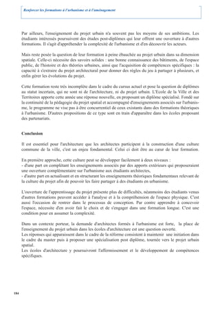 Renforcer les formations à l’urbanisme et à l’aménagement




      Par ailleurs, l'enseignement du projet urbain n'a souvent pas les moyens de ses ambitions. Les
      étudiants intéressés poursuivent des études post-diplômes qui leur offrent une ouverture à d'autres
      formations. Il s'agit d'appréhender la complexité de l'urbanisme et d'en découvrir les acteurs.

      Mais reste posée la question de leur formation à peine ébauchée au projet urbain dans sa dimension
      spatiale. Celle-ci nécessite des savoirs solides : une bonne connaissance des bâtiments, de l'espace
      public, de l'histoire et des théories urbaines, ainsi que l'acquisition de compétences spécifiques : la
      capacité à s'extraire du projet architectural pour donner des règles du jeu à partager à plusieurs, et
      enfin gérer les évolutions du projet.

      Cette formation reste très incomplète dans le cadre du cursus actuel et pose la question de diplômes
      au statut incertain, qui ne sont ni de l'architecture, ni du projet urbain. L'Ecole de la Ville et des
      Territoires apporte cette année une réponse nouvelle, en proposant un diplôme spécialisé. Fondé sur
      la continuité de la pédagogie du projet spatial et accompagné d'enseignements associés sur l'urbanis-
      me, le programme ne vise pas à être concurrentiel de ceux existants dans des formations théoriques
      à l'urbanisme. D'autres propositions de ce type sont en train d'apparaître dans les écoles proposant
      des partenariats.


      Conclusion

      Il est essentiel pour l'architecture que les architectes participent à la construction d'une culture
      commune de la ville, c'est un enjeu fondamental. Celui ci doit être au cœur de leur formation.

      En première approche, cette culture peut se développer facilement à deux niveaux :
      - d'une part en complétant les enseignements associés par des apports extérieurs qui proposeraient
      une ouverture complémentaire sur l'urbanisme aux étudiants architectes,
      - d'autre part en actualisant et en structurant les enseignements théoriques fondamentaux relevant de
      la culture du projet afin de pouvoir les faire partager à des étudiants en urbanisme.

      L'ouverture de l'apprentissage du projet présente plus de difficultés, néanmoins des étudiants venus
      d'autres formations peuvent accéder à l'analyse et à la compréhension de l'espace physique. C'est
      aussi l'occasion de rentrer dans le processus de conception. Par contre apprendre à concevoir
      l'espace, nécessite d'en avoir fait le choix et de s'engager dans une formation longue. C'est une
      condition pour en assumer la complexité.

      Dans un contexte porteur, la demande d'architectes formés à l'urbanisme est forte, la place de
      l'enseignement du projet urbain dans les écoles d'architecture est une question ouverte.
      Les réponses qui apparaissent dans le cadre de la réforme consistent à maintenir une initiation dans
      le cadre du master puis à proposer une spécialisation post diplôme, tournée vers le projet urbain
      spatial.
      Les écoles d'architecture y poursuivront l'affermissement et le développement de compétences
      spécifiques.




184
 