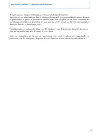 Renforcer les formations à l’urbanisme et à l’aménagement




Il s'agira aussi de lieux de partenariats possibles avec d'autres formations.
Dans tous les cas les architectes, dans la sphère professionnelle comme dans l'enseignement doivent
en permanence se poser la question du rapport entre leur discipline et les autres domaines de
compétence, et notamment pour faire en sorte que les savoirs actuels sur la ville, s'insèrent plus
fortement dans les pédagogies du projet.

Ces pédagogies pouvant enrichir à leur tour des étudiants venus de disciplines éloignées des savoir-
faire, en les familiarisant avec le travail de conception.

Suite aux propositions du rapport, de nombreuses pistes sont à explorer et à approfondir en
partenariat avec des enseignants du projet, des chercheurs en architecture et des professionnels.




                                                                                                       185
 