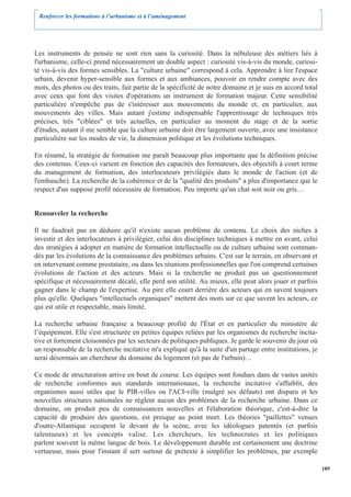 Renforcer les formations à l’urbanisme et à l’aménagement




Les instruments de pensée ne sont rien sans la curiosité. Dans la nébuleuse des métiers liés à
l'urbanisme, celle-ci prend nécessairement un double aspect : curiosité vis-à-vis du monde, curiosi-
té vis-à-vis des formes sensibles. La "culture urbaine" correspond à cela. Apprendre à lire l'espace
urbain, devenir hyper-sensible aux formes et aux ambiances, pouvoir en rendre compte avec des
mots, des photos ou des traits, fait partie de la spécificité de notre domaine et je suis en accord total
avec ceux qui font des visites d'opérations un instrument de formation majeur. Cette sensibilité
particulière n'empêche pas de s'intéresser aux mouvements du monde et, en particulier, aux
mouvements des villes. Mais autant j'estime indispensable l'apprentissage de techniques très
précises, très "ciblées" et très actuelles, en particulier au moment du stage et de la sortie
d'études, autant il me semble que la culture urbaine doit être largement ouverte, avec une insistance
particulière sur les modes de vie, la dimension politique et les évolutions techniques.

En résumé, la stratégie de formation me paraît beaucoup plus importante que la définition précise
des contenus. Ceux-ci varient en fonction des capacités des formateurs, des objectifs à court terme
du management de formation, des interlocuteurs privilégiés dans le monde de l'action (et de
l'embauche). La recherche de la cohérence et de la "qualité des produits" a plus d'importance que le
respect d'un supposé profil nécessaire de formation. Peu importe qu'un chat soit noir ou gris…


Renouveler la recherche

Il ne faudrait pas en déduire qu'il n'existe aucun problème de contenu. Le choix des niches à
investir et des interlocuteurs à privilégier, celui des disciplines techniques à mettre en avant, celui
des stratégies à adopter en matière de formation intellectuelle ou de culture urbaine sont comman-
dés par les évolutions de la connaissance des problèmes urbains. C'est sur le terrain, en observant et
en intervenant comme prestataire, ou dans les réunions professionnelles que l'on comprend certaines
évolutions de l'action et des acteurs. Mais si la recherche ne produit pas un questionnement
spécifique et nécessairement décalé, elle perd son utilité. Au mieux, elle peut alors jouer et parfois
gagner dans le champ de l'expertise. Au pire elle court derrière des acteurs qui en savent toujours
plus qu'elle. Quelques "intellectuels organiques" mettent des mots sur ce que savent les acteurs, ce
qui est utile et respectable, mais limité.

La recherche urbaine française a beaucoup profité de l'État et en particulier du ministère de
l’équipement. Elle s'est structurée en petites équipes reliées par les organismes de recherche incita-
tive et fortement cloisonnées par les secteurs de politiques publiques. Je garde le souvenir du jour où
un responsable de la recherche incitative m'a expliqué qu'à la suite d'un partage entre institutions, je
serai désormais un chercheur du domaine du logement (et pas de l'urbain)…

Ce mode de structuration arrive en bout de course. Les équipes sont fondues dans de vastes unités
de recherche conformes aux standards internationaux, la recherche incitative s'affaiblit, des
organismes aussi utiles que le PIR-villes ou l'ACI-ville (malgré ses défauts) ont disparu et les
nouvelles structures nationales ne règlent aucun des problèmes de la recherche urbaine. Dans ce
domaine, on produit peu de connaissances nouvelles et l'élaboration théorique, c'est-à-dire la
capacité de produire des questions, est presque au point mort. Les théories "paillettes" venues
d'outre-Atlantique occupent le devant de la scène, avec les idéologues patentés (et parfois
talentueux) et les concepts valise. Les chercheurs, les technocrates et les politiques
parlent souvent la même langue de bois. Le développement durable est certainement une doctrine
vertueuse, mais pour l'instant il sert surtout de prétexte à simplifier les problèmes, par exemple

                                                                                                            189
 