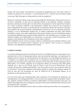 Renforcer les formations à l’urbanisme et à l’aménagement




      lorsque l'élu d'une grande ville présente le document de planification qui vient d'être réalisé en
      centrant son propos sur un seul point : la consommation de CO2. Curieuse ruse de l'histoire quand
      on sait que l'idée d'écologie est indissociable de celle de complexité !

      Relancer la recherche urbaine ne pose pas que des problèmes institutionnels. Il faut encore savoir ce
      qui fait sa spécificité, en quoi elle est recherche urbaine et non physique, biologie, sociologie,
      économie, prenant des terrains dans le monde urbain, où justement vivent la majorité des hommes.
      Il y a donc un champ à redéfinir et des programmes à établir. De ce point de vue, le passage à
      l'acte, l'organisation de l'action, la construction de la coopération, thèmes qui renvoient à des ques-
      tions majeures des sciences humaines contemporaines, ouvrent une voie. Les questions environne-
      mentales, si on les désidéologise quelque peu, en offrent certainement une autre. Bien d'autres
      possibilités existent, mais toutes supposent que l'on prenne distance avec les formulations propres
      aux politiques publiques pour proposer d'autres définitions. Cela n'empêche pas, au contraire, que la
      recherche s'appuie sur le débat public et y intervienne, à la fois pour y puiser des questions ou des
      énigmes et pour proposer des formulations ou des cadres d'analyse.
      Dans l'immédiat, trouver les lieux où puisse s'opérer ce redémarrage de la recherche urbaine, où un
      nouveau milieu de recherche puisse s'organiser est une urgence. Faute de quoi, on continuera
      d'assister à une dégradation maintenant bien entamée.


      L'utilité des instituts

      Les instituts d'urbanisme peuvent constituer de tels lieux, où s'élaboreraient les connaissances sur la
      production de la ville et la dynamique urbaine, donc une recherche spécifique, où s'opèreraient les
      échanges entres les acteurs de cette production et les chercheurs, où se développerait l'expertise, car
      si l'expertise ne remplace pas la recherche elle ne s'entend pas nécessairement mal avec elle et
      constitue une nécessité pour la qualité de la formation. Ils peuvent jouer un rôle dynamique dans le
      débat public, et le meilleur régulateur de la production urbaine est l'existence d'un débat public
      structuré sur ce sujet, ce qui n'existe guère en France et pas du tout en Ile-de-France. Ils ont
      vocation à former des "professionnel patentés", mais tout autant ceux qui vont occuper les niches de
      la "zone floue". Ils peuvent contribuer à la formation initiale ou continue des managers urbains. Ils
      n'ont de sens que s'ils deviennent les lieux de réflexivité de la dynamique urbaine, de la
      production et de la gestion des villes.

      Il ne fait aucun doute que l'européanisation, déjà commencée, de la démarche de l'urbanisme, de
      l'aménagement et du management urbain, se fera en réseau avec quelques pôles rassemblant recher-
      che, expertise, formation (initiale et continue) et débat public. Il n'est pas non plus exclu qu'il y ait
      intérêt à développer des cursus complets (en cinq ans) et des masters spécialisés (post-master) à coté
      de formations plus "classiques".
      Seuls des instituts d'urbanisme forts (et donc en nombre limité) peuvent réaliser un tel programme.




190
 
