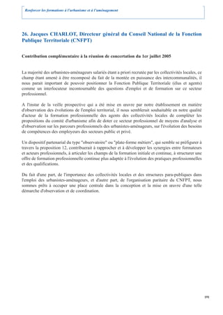 Renforcer les formations à l’urbanisme et à l’aménagement




26. Jacques CHARLOT, Directeur général du Conseil National de la Fonction
Publique Territoriale (CNFPT)

Contribution complémentaire à la réunion de concertation du 1er juillet 2005


La majorité des urbanistes-aménageurs salariés étant a priori recrutée par les collectivités locales, ce
champ étant amené à être recomposé du fait de la montée en puissance des intercommunalités, il
nous parait important de pouvoir positionner la Fonction Publique Territoriale (élus et agents)
comme un interlocuteur incontournable des questions d'emploi et de formation sur ce secteur
professionnel.

A l'instar de la veille prospective qui a été mise en œuvre par notre établissement en matière
d'observation des évolutions de l'emploi territorial, il nous semblerait souhaitable en notre qualité
d'acteur de la formation professionnelle des agents des collectivités locales de compléter les
propositions du comité d'urbanisme afin de doter ce secteur professionnel de moyens d'analyse et
d'observation sur les parcours professionnels des urbanistes-aménageurs, sur l'évolution des besoins
de compétences des employeurs des secteurs public et privé.

Un dispositif partenarial du type "observatoire" ou "plate-forme métiers", qui semble se préfigurer à
travers la proposition 12, contribuerait à rapprocher et à développer les synergies entre formateurs
et acteurs professionnels, à articuler les champs de la formation initiale et continue, à structurer une
offre de formation professionnelle continue plus adaptée à l'évolution des pratiques professionnelles
et des qualifications.

Du fait d'une part, de l'importance des collectivités locales et des structures para-publiques dans
l'emploi des urbanistes-aménageurs, et d'autre part, de l'organisation paritaire du CNFPT, nous
sommes prêts à occuper une place centrale dans la conception et la mise en œuvre d'une telle
démarche d'observation et de coordination.




                                                                                                           191
 
