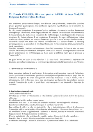Renforcer les formations à l’urbanisme et à l’aménagement




      27. Francis CUILLIER, Directeur général A-URBA et Jean MARIEU,
      Professeur des Universités à Bordeaux

      Une expérience professionnelle longue, aussi bien en tant qu'urbanistes, responsables d'équipes
      projets qu'en tant qu'enseignants, nous conduisent à porter un regard critique sur la formation des
      jeunes professionnels.
      En effet, autant les systèmes de stages et d'ateliers appliqués à des cas concrets leur donnent une
      vision pratique satisfaisante, autant on peut déplorer des carences fortes des bases fondamentales de
      la pensée urbaine, des méthodes de conception, des problématiques et dans la gestion des projets que
      constituent les études urbaines. Il est préoccupant de constater de graves déficiences en culture
      urbaine et culture générale, un manque d'appétence pour la lecture d'ouvrages fondamentaux et
      l'utilisation souvent très faible des services documentaires. La "culture internet" a beaucoup
      d'avantages mais a le gros défaut de privilégier l'immédiat et n'encourage pas à la rigueur d'analyse
      ou de propositions.
      Certaines méthodes classiques qui consistent à faire lire les ouvrages de base ne sont pas assez
      utilisées. De même que la rédaction de rapports courts ou de notes de lecture permettrait de mieux
      étudier et formaliser les problèmatiques de façon claire et réfléchie plutôt que de pratiquer le
      "copier/coller".

      Du point de vue des cours et des méthodes, il y a des acquis fondamentaux à apprendre aux
      étudiants, qui malheureusement, ne se compensent que très rarement ultérieurement en cas d'absence.


      A - Quels sont ces fondamentaux ?

      Cette proposition s'adresse à tous les types de formations se réclamant du champ de l'urbanisme,
      quelles que soient les orientations spécialisées qu'elles puissent prendre (Stratégie, projet dans les
      différentes acceptions du terme, management, urbanisme thématique : ville et habitat, ville et
      déplacements, etc.). A l'inverse, on ne peut pas imaginer que l'ensemble des étudiants puissent
      acquérir l'ensemble des savoirs et savoir-faire, voire savoir-être, à un niveau élevé dans tous les
      domaines.


      1. Les fondamentaux culturels
      · Villes, territoires et sociétés
      Qu'est ce que la ville ? la ville ancienne, la ville moderne : genèse et évolution, histoire des plans de
      villes, etc.,
      L'évolution de la ville : milieu, espace, temps.
      Les théories de la ville : la cité idéale, les différents modèles à travers l'approche historique.
      Les utopies : industrielles, sociales, techniques et leur lien avec la ville.
      Les modèles de ville : la ville pré-industrielle, ville et industrialisation, ville et développement
      économique, ville et tertiarisation, ville et fonction administrative, ville et fonction politique, etc.
      Le phénomène urbain. L'agglomération : centralité et banlieue, histoire et évolution, de la ville à
      l'agglomération, de l'agglomération à la métropole.
      L'utopie socialiste (la ville soviétique, les modèles sociaux démocrates), la ville capitaliste…
      Les villes dans le monde : histoire et évolution, rapport avec la société.
      L'urbanisme à l'étranger : histoire et évolution de la planification urbaine et de l'urbanisme.

192
 