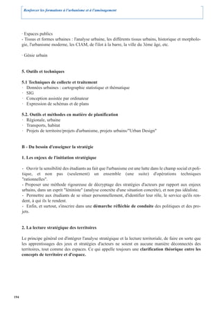 Renforcer les formations à l’urbanisme et à l’aménagement




      · Espaces publics
      - Tissus et formes urbaines : l'analyse urbaine, les différents tissus urbains, historique et morpholo-
      gie, l'urbanisme moderne, les CIAM, de l'ilot à la barre, la ville du 3ème âge, etc.

      · Génie urbain


      5. Outils et techniques

      5.1 Techniques de collecte et traitement
      · Données urbaines : cartographie statistique et thématique
      · SIG
      · Conception assistée par ordinateur
      · Expression de schémas et de plans

      5.2. Outils et méthodes en matière de planification
      · Régionale, urbaine
      · Transports, habitat
      · Projets de territoire/projets d'urbanisme, projets urbains/"Urban Design"


      B - Du besoin d'enseigner la stratégie

      1. Les enjeux de l'initiation stratégique

      - Ouvrir la sensibilité des étudiants au fait que l'urbanisme est une lutte dans le champ social et poli-
      tique, et non pas (seulement) un ensemble (une suite) d'opérations techniques
      "rationnelles".
      - Proposer une méthode rigoureuse de décryptage des stratégies d'acteurs par rapport aux enjeux
      urbains, dans un esprit "léniniste" (analyse concrète d'une situation concrète), et non pas idéaliste.
      - Permettre aux étudiants de se situer personnellement, d'identifier leur rôle, le service qu'ils ren-
      dent, à qui ils le rendent.
      - Enfin, et surtout, s'inscrire dans une démarche réfléchie de conduite des politiques et des pro-
      jets.


      2. La lecture stratégique des territoires

      Le principe général est d'intégrer l'analyse stratégique et la lecture territoriale, de faire en sorte que
      les apprentissages des jeux et stratégies d'acteurs ne soient en aucune manière déconnectés des
      territoires, tout comme des espaces. Ce qui appelle toujours une clarification théorique entre les
      concepts de territoire et d'espace.




194
 