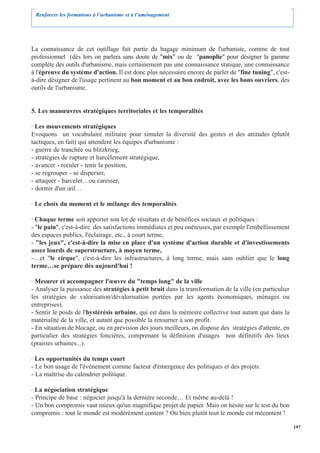 Renforcer les formations à l’urbanisme et à l’aménagement




La connaissance de cet outillage fait partie du bagage minimum de l'urbaniste, comme de tout
professionnel (dès lors on parlera sans doute de "mix" ou de "panoplie" pour désigner la gamme
complète des outils d'urbanisme, mais certainement pas une connaissance statique, une connaissance
à l'épreuve du système d'action. Il est donc plus nécessaire encore de parler de "fine tuning", c'est-
à-dire désigner de l'usage pertinent au bon moment et au bon endroit, avec les bons ouvriers, des
outils de l'urbanisme.


5. Les manœuvres stratégiques territoriales et les temporalités

· Les mouvements stratégiques
Evoquons un vocabulaire militaire pour simuler la diversité des gestes et des attitudes (plutôt
tactiques, en fait) qui attendent les équipes d'urbanisme :
- guerre de tranchée ou blitzkrieg,
- stratégies de rupture et harcèlement stratégique,
- avancer - reculer - tenir la position,
- se regrouper - se disperser,
- attaquer - harceler…ou caresser,
- dormir d'un œil…

· Le choix du moment et le mélange des temporalités

· Chaque terme soit apporter son lot de résultats et de bénéfices sociaux et politiques :
- "le pain", c'est-à-dire des satisfactions immédiates et peu onéreuses, par exemple l'embellissement
des espaces publics, l'éclairage, etc., à court terme,
- "les jeux", c'est-à-dire la mise en place d'un système d'action durable et d'investissements
assez lourds de superstructure, à moyen terme,
-…et "le cirque", c'est-à-dire les infrastructures, à long terme, mais sans oublier que le long
terme…se prépare dès aujourd'hui !

· Mesurer et accompagner l'œuvre du "temps long" de la ville
- Analyser la puissance des stratégies à petit bruit dans la transformation de la ville (en particulier
les stratégies de valorisation/dévalorisation portées par les agents économiques, ménages ou
entreprises).
- Sentir le poids de l'hystérésis urbaine, qui est dans la mémoire collective tout autant que dans la
matérialité de la ville, et autant que possible la retourner à son profit.
- En situation de blocage, ou en prévision des jours meilleurs, on dispose des stratégies d'attente, en
particulier des stratégies foncières, comprenant la définition d'usages non définitifs des lieux
(prairies urbaines...).

· Les opportunités du temps court
- Le bon usage de l'événement comme facteur d'émergence des politiques et des projets.
- La maîtrise du calendrier politique.

· La négociation stratégique
- Principe de base : négocier jusqu'à la dernière seconde… Et même au-delà !
- Un bon compromis vaut mieux qu'un magnifique projet de papier. Mais on hésite sur le test du bon
compromis : tout le monde est modérément content ? Ou bien plutôt tout le monde est mécontent !

                                                                                                          197
 