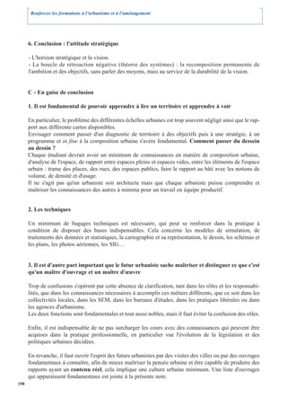 Renforcer les formations à l’urbanisme et à l’aménagement




      6. Conclusion : l'attitude stratégique

      - L'horizon stratégique et la vision.
      - La boucle de rétroaction négative (théorie des systèmes) : la recomposition permanente de
      l'ambition et des objectifs, sans parler des moyens, mais au service de la durabilité de la vision.


      C - En guise de conclusion

      1. Il est fondamental de pouvoir apprendre à lire un territoire et apprendre à voir

      En particulier, le problème des différentes échelles urbaines est trop souvent négligé ainsi que le rap-
      port aux différente cartes disponibles.
      Envisager comment passer d'un diagnostic de territoire à des objectifs puis à une stratégie, à un
      programme et in fine à la composition urbaine s'avère fondamental. Comment passer du dessein
      au dessin ?
      Chaque étudiant devrait avoir un minimum de connaissances en matière de composition urbaine,
      d'analyse de l'espace, de rapport entre espaces pleins et espaces vides, entre les éléments de l'espace
      urbain : trame des places, des rues, des espaces publics, faire le rapport au bâti avec les notions de
      volume, de densité et d'usage.
      Il ne s'agit pas qu'un urbaniste soit architecte mais que chaque urbaniste puisse comprendre et
      maîtriser les connaissances des autres à minima pour un travail en équipe productif.


      2. Les techniques

      Un minimum de bagages techniques est nécessaire, qui peut se renforcer dans la pratique à
      condition de disposer des bases indispensables. Cela concerne les modèles de simulation, de
      traitements des données et statistiques, la cartographie et sa représentation, le dessin, les schémas et
      les plans, les photos aériennes, les SIG…


      3. Il est d'autre part important que le futur urbaniste sache maîtriser et distinguer ce que c'est
      qu'un maître d'ouvrage et un maître d'œuvre

      Trop de confusions s'opèrent par cette absence de clarification, tant dans les rôles et les responsabi-
      lités, que dans les connaissances nécessaires à accomplir ces métiers différents, que ce soit dans les
      collectivités locales, dans les SEM, dans les bureaux d'études, dans les pratiques libérales ou dans
      les agences d'urbanisme.
      Les deux fonctions sont fondamentales et tout aussi nobles, mais il faut éviter la confusion des rôles.

      Enfin, il est indispensable de ne pas surcharger les cours avec des connaissances qui peuvent être
      acquises dans la pratique professionnelle, en particulier vue l'évolution de la législation et des
      politiques urbaines décidées.

      En revanche, il faut ouvrir l'esprit des futurs urbanistes par des visites des villes ou par des ouvrages
      fondamentaux à connaître, afin de mieux maîtriser la pensée urbaine et être capable de produire des
      rapports ayant un contenu réel, cela implique une culture urbaine minimum. Une liste d'ouvrages
      qui apparaissent fondamentaux est jointe à la présente note.
198
 
