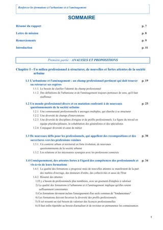 Renforcer les formations à l’urbanisme et à l’aménagement


                                                SOMMAIRE
Résumé du rapport                                                                                                    p. 7

Lettre de mission                                                                                                    p. 8

Remerciements                                                                                                        p. 9

Introduction                                                                                                         p. 11



                             Première partie : ANALYSES ET PROPOSITIONS

Chapitre I - Un milieu professionnel à structurer, de nouvelles et fortes attentes de la société
             urbaine

       1.1 L'urbanisme et l'aménagement : un champ professionnel pertinent qui doit trouver                          p. 19
           ou retrouver ses repères
               1.1.1. Le besoin de clarifier l'identité du champ professionnel
               1.1.2. Des définitions de l'urbanisme et de l'aménagement toujours porteuses de sens, qu'il faut
                      réaffirmer

       1.2 Un monde professionnel divers et en mutation confronté à de nouveaux                                      p. 25
           questionnements de la société urbaine
               1.2.1. Une communauté professionnelle à ancrages multiples, qui cherche à se structurer
               1.2.2. Une diversité de champs d'interventions
               1.2.3. Une diversité de disciplines d'origine et de profils professionnels. La figure du travail en
                      équipe pluridisciplinaire, la cohabitation des généralistes et des spécialistes
               1.2.4. Conjuguer diversité et cœur de métier


       1.3 De nouveaux défis pour les professionnels, qui appellent des recompositions et des                        p. 30
           ouvertures vers les professions voisines
               1.3.1. Un contexte urbain et territorial en forte évolution, de nouveaux
                      questionnements de la société urbaine
               1.3.2. Les relations et les nécessaires synergies avec les professions connexes


       1.4 Conséquemment, des attentes fortes à l'égard des compétences des professionnels et                        p. 34
           vis-à-vis de leurs formations
               1.4.1. La qualité des formations a progressé mais de nouvelles attentes se manifestent de la part
                      des maîtres d'ouvrage, des donneurs d'ordre, des collectivités et aussi de l'Etat
               1.4.2. Résumé des attentes
                 1) Il y a besoin de professionnels plus nombreux, avec un gisement d'emplois à valoriser
                 2) La qualité des formations à l'urbanisme et à l'aménagement implique qu'elles soient
                     suffisamment consistantes
                 3) Ces formations devraient inclure l'enseignement d'un socle commun de "fondamentaux"
                 4) Les formations doivent favoriser la diversité des profils professionnels
                 5) Il est ressenti un réel besoin de valoriser des licences professionnelles
                 6) Il faut enfin répondre au besoin d'actualiser et de revisiter en permanence les connaissances



                                                                                                                             1
 
