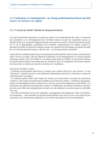 Renforcer les formations à l’urbanisme et à l’aménagement




1.1 L'urbanisme et l’aménagement : un champ professionnel pertinent qui doit
trouver ou retrouver ses repères


1.1.1 Le besoin de clarifier l'identité du champ professionnel


Au cours des dernières décennies, les questions relatives à la transformation des villes, à l'extension
des métropoles ou au développement des territoires ruraux ont pris une importance accrue en
relation étroite avec les grands changements qui traversent notre société : bouleversement des modes
de vie, de la démographie, accélération de la mobilité, transformations de l'espace, montée en
puissance des défis en matière de cohésion sociale, de compétitivité économique, de qualité du cadre
de vie et d'environnement (risques, effet de serre…) ou de gouvernance territoriale.

Il peut dès lors sembler paradoxal que la communauté professionnelle à priori la plus concernée pour
aider à relever ces défis, celle du champ de l'urbanisme et de l'aménagement, ne soit pas toujours
clairement repérée. Elle s'est étoffée et a en même temps perdu en lisibilité. La diversité croissante
des profils professionnels intervenant dans les territoires, liée à la complexité d'un monde toujours
en mouvement, se traduit aussi par des confusions de vocabulaire…

On peut par exemple évoquer :
- l'existence de perceptions réductrices (y compris chez certains élus) de ce que recouvre le mot
"urbanisme", assimilé souvent au seul urbanisme réglementaire géré par les communes et source de
contraintes pour les usagers,
- la confusion parfois créée, dans l'esprit de certains, par l'intervention croissante de professions
"connexe", qu'il s'agisse de professions installées ou de nouveaux métiers : architectes, paysagistes,
métiers du développement local, métiers de la ville (au sens du développement social urbain). Ces
professions qui apportent beaucoup dans l'analyse et l'élaboration des projets territoriaux, dévelop-
pent des savoir-faire qui recoupent pour une part ceux des urbanistes sans pour autant se confondre
avec eux,
- une offre de formation où les mots urbanisme, aménagement, développement, villes et territoires,
environnement… sont ensemble ou alternativement déclinés sans qu'on ait une vision claire de leur
consistance, des connaissances générales et savoir-faire que chacune recouvre précisément.




                                                                                                          19
 