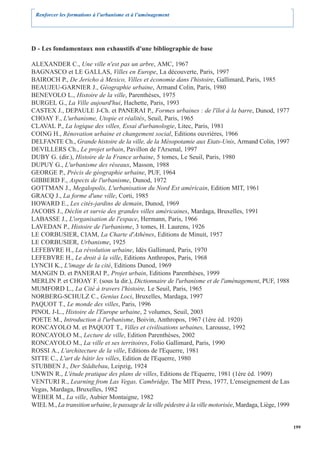 Renforcer les formations à l’urbanisme et à l’aménagement




D - Les fondamentaux non exhaustifs d'une bibliographie de base

ALEXANDER C., Une ville n'est pas un arbre, AMC, 1967
BAGNASCO et LE GALLAS, Villes en Europe, La découverte, Paris, 1997
BAIROCH P., De Jericho à Mexico, Villes et économie dans l'histoire, Gallimard, Paris, 1985
BEAUJEU-GARNIER J., Géographie urbaine, Armand Colin, Paris, 1980
BENEVOLO L., Histoire de la ville, Parenthèses, 1975
BURGEL G., La Ville aujourd'hui, Hachette, Paris, 1993
CASTEX J., DEPAULE J-Ch. et PANERAI P., Formes urbaines : de l'îlot à la barre, Dunod, 1977
CHOAY F., L'urbanisme, Utopie et réalités, Seuil, Paris, 1965
CLAVAL P., La logique des villes, Essai d'urbanologie, Litec, Paris, 1981
COING H., Rénovation urbaine et changement social, Editions ouvrières, 1966
DELFANTE Ch., Grande histoire de la ville, de la Mésopotamie aux Etats-Unis, Armand Colin, 1997
DEVILLERS Ch., Le projet urbain, Pavillon de l'Arsenal, 1997
DUBY G. (dir.), Histoire de la France urbaine, 5 tomes, Le Seuil, Paris, 1980
DUPUY G., L'urbanisme des réseaux, Masson, 1988
GEORGE P., Précis de géographie urbaine, PUF, 1964
GIBBERD F., Aspects de l'urbanisme, Dunod, 1972
GOTTMAN J., Megalopolis, L'urbanisation du Nord Est américain, Edition MIT, 1961
GRACQ J., La forme d'une ville, Corti, 1985
HOWARD E., Les cités-jardins de demain, Dunod, 1969
JACOBS J., Déclin et survie des grandes villes américaines, Mardaga, Bruxelles, 1991
LABASSE J., L'organisation de l'espace, Hermann, Paris, 1966
LAVEDAN P., Histoire de l'urbanisme, 3 tomes, H. Laurens, 1926
LE CORBUSIER, CIAM, La Charte d'Athènes, Editions de Minuit, 1957
LE CORBUSIER, Urbanisme, 1925
LEFEBVRE H., La révolution urbaine, Idès Gallimard, Paris, 1970
LEFEBVRE H., Le droit à la ville, Editions Anthropos, Paris, 1968
LYNCH K., L'image de la cité, Editions Dunod, 1969
MANGIN D. et PANERAI P., Projet urbain, Editions Parenthèses, 1999
MERLIN P. et CHOAY F. (sous la dir.), Dictionnaire de l'urbanisme et de l'aménagement, PUF, 1988
MUMFORD L., La Cité à travers l'histoire, Le Seuil, Paris, 1965
NORBERG-SCHULZ C., Genius Loci, Bruxelles, Mardaga, 1997
PAQUOT T., Le monde des villes, Paris, 1996
PINOL J-L., Histoire de l'Europe urbaine, 2 volumes, Seuil, 2003
POETE M., Introduction à l'urbanisme, Boivin, Anthropos, 1967 (1ère éd. 1920)
RONCAYOLO M. et PAQUOT T., Villes et civilisations urbaines, Larousse, 1992
RONCAYOLO M., Lecture de ville, Edition Parenthèses, 2002
RONCAYOLO M., La ville et ses territoires, Folio Gallimard, Paris, 1990
ROSSI A., L'architecture de la ville, Editions de l'Equerre, 1981
SITTE C., L'art de bâtir les villes, Edition de l'Equerre, 1980
STUBBEN J., Der Städtebau, Leipzig, 1924
UNWIN R., L'étude pratique des plans de villes, Editions de l'Equerre, 1981 (1ère éd. 1909)
VENTURI R., Learning from Las Vegas, Cambridge, The MIT Press, 1977, L'enseignement de Las
Vegas, Mardaga, Bruxelles, 1982
WEBER M., La ville, Aubier Montaigne, 1982
WIEL M., La transition urbaine, le passage de la ville pédestre à la ville motorisée, Mardaga, Liège, 1999


                                                                                                             199
 