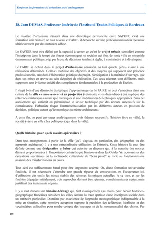 Renforcer les formations à l’urbanisme et à l’aménagement




      28. Jean DUMAS, Professeur émérite de l’Institut d’Etudes Politiques de Bordeaux

      Le mastère d'urbanisme s'inscrit dans une dialectique permanente entre SAVOIR, c'est une
      formation universitaire de haut niveau, et FAIRE, il débouche sur une professionnalisation reconnue
      ultérieurement par des instances adhoc.

      Le SAVOIR peut être défini par la capacité à cerner ce qu'est le projet urbain considéré comme
      l'inscription dans le temps des forces économiques et sociales qui font de toute ville un ensemble
      éminemment politique, régi par le jeu de décisions tendant à régler, à contraindre et à développer.

      Le FAIRE se définit dans le projet d'urbanisme considéré en tant qu'acte précis visant à une
      réalisation déterminée. Celle-ci mobilise des objectifs et des moyens qui supposent une présence
      professionnelle, tant dans l'élaboration politique du projet, participation à la maîtrise d'ouvrage, que
      dans ses mises en œuvre au sein d'équipes de réalisation. Ces deux niveaux sont différents, mais
      supposent une évidente unicité des compétences fondamentales à la production de l'action.

      Il s'agit bien d'une démarche dialectique d'apprentissage car le FAIRE ne peut s'enraciner dans une
      culture de la ville en mouvement et en projection (volontaire et en dépendance) qui implique des
      références historiques autant que théoriques et une mobilisation de techniques appropriées. Sans cet
      adossement qui enrichit en permanence le savoir technique par des retours successifs sur la
      connaissance, l'urbaniste risque l'instrumentalisation par les différents acteurs en position de
      décision, politique autant qu'économique ou même architectural.

      A cette fin, on peut envisager analytiquement trois thèmes successifs, l'histoire (être en ville), la
      société (vivre en ville), les politiques (agir dans la ville).


      Quelle histoire, pour quels savoirs opératoires ?

      Dans tout enseignement à partir de la ville (qu'il s'agisse, en particulier, des géographes ou des
      apprentis architectes) il y a une extraordinaire utilisation de l'histoire. Cette histoire là peut être
      définie comme une désignation urbaine qui autorise un discours qui, à la manière des notices
      dûment proportionnées à l'importance culturelle que l'on trouve dans les Guides Verts, ouvre sur des
      évocations incertaines où la mélancolie culturaliste du "beau passé" se mêle au fonctionnalisme
      anxieux des transformations en cours.

      Tout ceci est suffisamment banal pour être largement accepté. Or, d'une formation universitaire
      finalisée, il est nécessaire d'attendre une grande rigueur de construction, en l'occurrence ici,
      d'utilisation des outils les mieux établis des sciences historiques actuelles. A ce titre, et sur les
      finalités dégagées initialement, trois approches doivent être retenues, complémentaires certes, mais
      justifiant des traitements séparés.

      Il y a tout d'abord une histoire-héritage qui, fort classiquement (au moins pour l'école historico-
      géographique française) considère les villes comme la trace spatiale d'une inscription sociale dans
      un territoire particulier. Domaine par excellence de l'approche monographique indispensable à la
      mise en situation, cette première acception suppose la précision des références localisées et des
      vocabulaires utilisables pour rendre compte des paysages et de la monumentalité des choses. Par

200
 