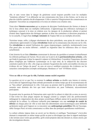 Renforcer les formations à l’urbanisme et à l’aménagement




elle, et sans verser dans le danger du génétisme social toujours possible (voir les multiples
"mutations urbaines" !) on débouche sur une connaissance des lieux et des formes, sur la mise en
plan des échelles spatiales du développement. Celle-ci autorise l'élargissement des connaissances en
préparant l'ouverture au comparatisme et la mise en relation avec d'autres sites.

Vient alors l'histoire-succession qui se propose de décrypter l'emboîtement des formes et donne à
lire le tissu urbain dans ses multiples imbrications. L'apprentissage des références stylistiques et
techniques concourt à la mise en relation avec les époques de la production urbaine et permet
d'entrer dans l'appréciation des héritages spatiaux et donc des contraintes et directions proposées à
la vie actuelle, il s'agit d'une écologie raisonnée de l'espace bâti en ses multiples diversités.

Troisième temps, enfin, à dégager absolument des deux précédents, sous peine de verser dans un
culturalisme approximatif, le temps rétrodiction fondé sur la connaissance des discours sur la ville.
Par rétrodiction on entend l'utilisation des signes (toponymiques, matériels, institutionnels) issus
d'un passé plus ou moins déformé ; embelli ou stigmatisé dans les références dites et vécues
actuellement.

Cette histoire-là est faite d'histoires construisant le discours du quotidien et armant éventuellement
les référents politiques de l'action. On est ainsi sur le parvis de la patrimonialisation urbaine, celle
qui fonde le jugement et donc la capacité à séparer et à hiérarchiser. Considérer l'importance de cette
phase n'implique pas l'adhésion systématique ou le rejet total, de la subjectivité des discours
construits à partir de la ville ; elle exige au contraire l'acquisition des outils convenables à la mise en
évidence de ces "pièges du passé" au sens où ceux-ci semblent construire des évidences sur les
caractères contemporains (exemple archétypique, Bordeaux et "son" XVIIIème siècle).


Vivre en ville et vivre par la ville, l'urbain comme société organisée

La question est ici ce que l'on va nommer la culture urbaine au double sens interne et externe,
c'est-à-dire de l'apprentissage d'une attitude personnelle en même temps que de la reconnaissance de
ce "lieu urbain" généralement la ville. Cela pose au premier chef le problème de la subjectivité
assumée mais dominée dès lors que toute observation est, pour l'urbaniste, nécessairement
participante.

En posant ainsi la question de l'interaction entre sujet (de la culture) et objet (de sa mise en œuvre),
il faut éviter les deux pièges majeurs du langage courant (y compris celui des professionnels)
mélangeant la vulgarisation des deux propos scientifiques diffusés autour de la question hautement
ambiguë de la culture. La référence culturelle peut convoyer vers une sociologie de comité de
défense où chaque pièce de ville se noie dans des déterminants socio-économiques aussi définitifs
qu'abstraits tandis qu'à l'opposé on va rencontrer une anthropologie pointilliste fille de l'incompa-
rable Georges Perec où toute connaissance se dilue dans des pratiques quotidiennes multiformes.

La culture urbaine impose donc un savoir sur les théories et outillages "heuristiques" c'est-à-dire
donnant à comprendre en même temps qu'elle ne peut se développer que dans le rapport analytique
à des terrains aussi variés que possibles, qu'ils soient proposés dans des dossiers et, mieux encore, par
des investigations directes.



                                                                                                              201
 
