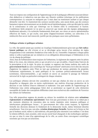 Renforcer les formations à l’urbanisme et à l’aménagement




      Tout ceci impose une configuration de l'apprentissage (et de la pédagogie afférente) associant démar-
      ches déductives et inductives non pas dans une illusoire synthèse éclectique (et les publications
      contemporaines s'y essayant ne manquent pas !) mais dans un maniement sachant ce que chaque
      démarche veut dire. Ce maniement des sciences sociales (plus, sans aucun doute, que des sciences
      humaines) repose nécessairement sur un double travail épistémologique, celui qui décrypte les outils
      de la connaissance et celui qui s'interroge sur la relation entre la connaissance et l'action.
      L'ambitieuse tâche proposée ici ne peut se concevoir que menée par des équipes pédagogiques
      doublement adossées, à la recherche fondamentale d'une part, aux mises en œuvre opérationnelles
      effectives de l'autre, ce qui exclut, sous peine d'appauvrissement extrême, ces entre-deux à la
      médiocrité d'un savoir mal renouvelé, justifié par des pratiques aussi rares qu'hésitantes.


      Politique urbaine et politiques urbaines

      La ville, fait spatial autant que sociétal, ne s'explique fondamentalement qu'en tant que fait radica-
      lement politique car elle n'existe et ne se développe qu'au travers d’un entrelacs de règles
      d'organisation et de contraintes fondatrices d'un ordre de vie, l'ensemble s'imposant à chaque partie
      même si celle-ci participe par ses initiatives et ses délégations démocratiques à l'élaboration et à la
      vie du champ du politique.
      Ainsi, base de l'urbanisation sinon toujours de l'urbanisme, le règlement des rapports entre les pleins
      bâtis et les creux, des relations entre ce qui est privé et ce qui est public, s'inscrit dans l'univers de
      la prescription et de la règle. Sa prise en compte va supposer une bonne maîtrise des outils du
      gouvernement local (au sens scientifique du "local government" américain) c'est-à-dire des moyens
      d'apprécier les rapports entre l'Etat en tant que producteur de normes générales (la propriété,
      l'urbanisme réglementaire, la santé publique) et les systèmes politico-administratifs locaux
      (communes, intercommunalités…) qui mettent en œuvre en assurant le passage de l'abstrait-
      universel de la règle au particulier-contingent de chaque situation.

      Les politiques urbaines doivent être considérées en tant que chaînes de mise en œuvre au sein
      desquelles se dégagent, plus ou moins explicitement, une maîtrise d'ouvrage productrice de la
      décision et une maîtrise d'œuvre élaborant et traduisant. Une part notable de l'apprentissage de
      l'urbanisme (une entrée pédagogique forte) doit se positionner au regard de cette distinction
      susceptible de fonder des conceptions différentes (mais non exclusives) des conditions de l'exercice
      des métiers de l'urbanisme.

      Une telle proposition suppose de prendre au sérieux les modalités de relation entre urbanisme
      réglementaire et urbanisme opérationnel. Tout n'est pas gouvernance et donc ne se réduit pas à
      des moments aléatoires de rencontres plus ou moins inopinées entre instances publiques et
      interlocuteurs périphériques locaux ; le gouvernement des villes existe toujours, la légitimité
      formelle des décisions demeure le fondement de la démocratie locale, même fortement désertée
      actuellement. Tout n'est pas, non plus, création démiurgique formelle, l'action sur la forme ne fait
      pas le bonheur social, même si, mal maîtrisée, elle participe plus sûrement à son malheur. C'est donc
      la relation difficile, mais assumée, entre un jeu social local changeant et des technologies opératoi-
      res que se situe le cœur d'un apprentissage de la ville, au centre d'une convergence scientifique
      raisonnée qui n'est pas un éclectisme.




202
 