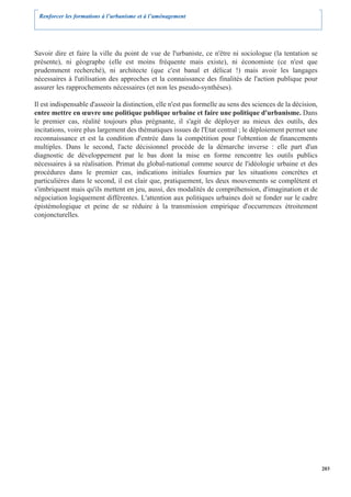 Renforcer les formations à l’urbanisme et à l’aménagement




Savoir dire et faire la ville du point de vue de l'urbaniste, ce n'être ni sociologue (la tentation se
présente), ni géographe (elle est moins fréquente mais existe), ni économiste (ce n'est que
prudemment recherché), ni architecte (que c'est banal et délicat !) mais avoir les langages
nécessaires à l'utilisation des approches et la connaissance des finalités de l'action publique pour
assurer les rapprochements nécessaires (et non les pseudo-synthèses).

Il est indispensable d'asseoir la distinction, elle n'est pas formelle au sens des sciences de la décision,
entre mettre en œuvre une politique publique urbaine et faire une politique d'urbanisme. Dans
le premier cas, réalité toujours plus prégnante, il s'agit de déployer au mieux des outils, des
incitations, voire plus largement des thématiques issues de l'Etat central ; le déploiement permet une
reconnaissance et est la condition d'entrée dans la compétition pour l'obtention de financements
multiples. Dans le second, l'acte décisionnel procède de la démarche inverse : elle part d'un
diagnostic de développement par le bas dont la mise en forme rencontre les outils publics
nécessaires à sa réalisation. Primat du global-national comme source de l'idéologie urbaine et des
procédures dans le premier cas, indications initiales fournies par les situations concrètes et
particulières dans le second, il est clair que, pratiquement, les deux mouvements se complètent et
s'imbriquent mais qu'ils mettent en jeu, aussi, des modalités de compréhension, d'imagination et de
négociation logiquement différentes. L'attention aux politiques urbaines doit se fonder sur le cadre
épistémologique et peine de se réduire à la transmission empirique d'occurrences étroitement
conjoncturelles.




                                                                                                              203
 
