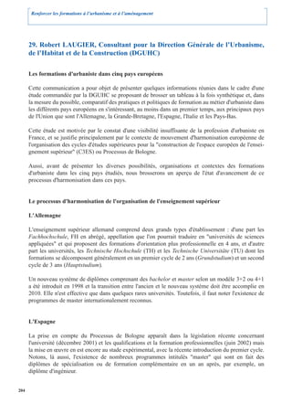 Renforcer les formations à l’urbanisme et à l’aménagement




      29. Robert LAUGIER, Consultant pour la Direction Générale de l’Urbanisme,
      de l’Habitat et de la Construction (DGUHC)

      Les formations d'urbaniste dans cinq pays européens

      Cette communication a pour objet de présenter quelques informations réunies dans le cadre d'une
      étude commandée par la DGUHC se proposant de brosser un tableau à la fois synthétique et, dans
      la mesure du possible, comparatif des pratiques et politiques de formation au métier d'urbaniste dans
      les différents pays européens en s'intéressant, au moins dans un premier temps, aux principaux pays
      de l'Union que sont l'Allemagne, la Grande-Bretagne, l'Espagne, l'Italie et les Pays-Bas.

      Cette étude est motivée par le constat d'une visibilité insuffisante de la profession d'urbaniste en
      France, et se justifie principalement par le contexte de mouvement d'harmonisation européenne de
      l'organisation des cycles d'études supérieures pour la "construction de l'espace européen de l'ensei-
      gnement supérieur" (C3ES) ou Processus de Bologne.

      Aussi, avant de présenter les diverses possibilités, organisations et contextes des formations
      d'urbaniste dans les cinq pays étudiés, nous brosserons un aperçu de l'état d'avancement de ce
      processus d'harmonisation dans ces pays.


      Le processus d'harmonisation de l'organisation de l'enseignement supérieur

      L'Allemagne

      L'enseignement supérieur allemand comprend deux grands types d'établissement : d'une part les
      Fachhochschule, FH en abrégé, appellation que l'on pourrait traduire en "universités de sciences
      appliquées" et qui proposent des formations d'orientation plus professionnelle en 4 ans, et d'autre
      part les universités, les Technische Hochschule (TH) et les Technische Universitäte (TU) dont les
      formations se décomposent généralement en un premier cycle de 2 ans (Grundstudium) et un second
      cycle de 3 ans (Hauptstudium).

      Un nouveau système de diplômes comprenant des bachelor et master selon un modèle 3+2 ou 4+1
      a été introduit en 1998 et la transition entre l'ancien et le nouveau système doit être accomplie en
      2010. Elle n'est effective que dans quelques rares universités. Toutefois, il faut noter l'existence de
      programmes de master internationalement reconnus.


      L'Espagne

      La prise en compte du Processus de Bologne apparaît dans la législation récente concernant
      l'université (décembre 2001) et les qualifications et la formation professionnelles (juin 2002) mais
      la mise en œuvre en est encore au stade expérimental, avec la récente introduction du premier cycle.
      Notons, là aussi, l'existence de nombreux programmes intitulés "master" qui sont en fait des
      diplômes de spécialisation ou de formation complémentaire en un an après, par exemple, un
      diplôme d'ingénieur.


204
 