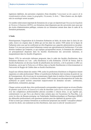 Renforcer les formations à l’urbanisme et à l’aménagement




      ingénieurs diplômés, des personnes originaires d'une discipline "concernant un des aspects de la
      transformation urbaine comme la géographie, l'économie, le droit…" Dans d'autres cas, des diplô-
      més en sociologie seront acceptés.

      Un nombre relativement important de formations de ce type est répertorié par l'Asociación Española
      de Técnicos Urbanistas (AETU), ces formations étant dispensées par des universités mais aussi par
      des écoles d'administration publique, certaines de ces formations entrant donc dans le cadre de la
      formation permanente.


      L'Italie

      Historiquement, l'organisation de la formation d'urbaniste en Italie, du moins dans le choix de son
      cadre, trouve ses origines dans le débat qui eut lieu dans les années 1920 autour de la figure de
      l'urbaniste entre ceux qui lui conféraient un rôle d'ingénieur aux capacités administratives (un plani-
      ficateur ?) et ceux qui concevaient l'urbanisme comme une spécialisation de l'architecture. C'est cette
      dernière tendance qui l'emporta, ce qui explique qu'aujourd'hui encore, la formation des urbanistes
      est principalement dispensée dans les facultés d'architecture des universités italiennes, et
      marginalement dans les facultés d'ingénierie.

      Depuis 1970, les universités italiennes proposent, dans le cadre des facultés d'architecture, deux
      formations distinctes en 5 ans : celle d'architecte et celle d'urbaniste. L'IUAV de Venise, dont la
      faculté d'urbanisme est devenue faculté de planification du territoire, a été la première à offrir ces
      formations, suivie par le Politecnico di Milano dans sa faculté d'architecture et d'environnement et
      l'université de Reggio de Calabre dans sa faculté d'architecture.

      Jusqu'à une réforme datant des années 1990, seules les professions d'architecte et d'ingénieur étaient
      organisées en ordre professionnel. Même si la profession d'urbaniste était reconnue du point de vue
      de l'enseignement, elle n'avait pas de reconnaissance légale dans la maîtrise d'œuvre (responsabilité
      légale, signature des plans). La réforme des années 1990 a instauré une décomposition de l'ordre des
      architectes en quatre sections concernant respectivement les domaines suivants : architecture,
      planification, restauration, paysage.

      Chaque section accorde deux titres professionnels correspondant respectivement au niveau d'études
      de premier cycle (Corso di Laurea) et à celui de deuxième cycle (Corso di Laurea specialistica),
      avec des compétences professionnelles précises accordées à chacun d'eux, ce qui signifie que,
      contrairement à ce que l'on a pu observer dans certains pays (en l'occurrence les Pays-Bas, à en
      croire les dires du Beoepsvereniging van Nederlandse Stedebouwkundiqen en Planologen (BNSP)
      des débouchés professionnels sont quasiment institués pour des diplômés de premier cycle.
      Il faut ici noter que certaines formations en architecture proposant une tonalité "conception urbaine"
      ouvrent les droits, non seulement au titre d'architecte, mais aussi à celui de "pianifiacatore".




208
 