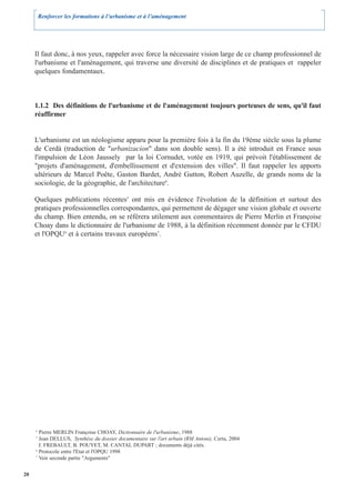 Renforcer les formations à l’urbanisme et à l’aménagement




     Il faut donc, à nos yeux, rappeler avec force la nécessaire vision large de ce champ professionnel de
     l'urbanisme et l'aménagement, qui traverse une diversité de disciplines et de pratiques et rappeler
     quelques fondamentaux.



     1.1.2 Des définitions de l'urbanisme et de l'aménagement toujours porteuses de sens, qu'il faut
     réaffirmer


     L'urbanisme est un néologisme apparu pour la première fois à la fin du 19ème siècle sous la plume
     de Cerdà (traduction de "urbanizacion" dans son double sens). Il a été introduit en France sous
     l'impulsion de Léon Jaussely par la loi Cornudet, votée en 1919, qui prévoit l'établissement de
     "projets d'aménagement, d'embellissement et d'extension des villes". Il faut rappeler les apports
     ultérieurs de Marcel Poête, Gaston Bardet, André Gutton, Robert Auzelle, de grands noms de la
     sociologie, de la géographie, de l'architecture4.

     Quelques publications récentes5 ont mis en évidence l'évolution de la définition et surtout des
     pratiques professionnelles correspondantes, qui permettent de dégager une vision globale et ouverte
     du champ. Bien entendu, on se référera utilement aux commentaires de Pierre Merlin et Françoise
     Choay dans le dictionnaire de l'urbanisme de 1988, à la définition récemment donnée par le CFDU
     et l'OPQU6 et à certains travaux européens7.




     4
       Pierre MERLIN Françoise CHOAY, Dictionnaire de l'urbanisme, 1988
     5
       Jean DELLUS, Synthèse du dossier documentaire sur l'art urbain (RM Antoni), Certu, 2004
       J. FREBAULT, B. POUYET, M. CANTAL DUPART ; documents déjà cités.
     6
       Protocole entre l'Etat et l'OPQU 1998
     7
       Voir seconde partie "Arguments"


20
 