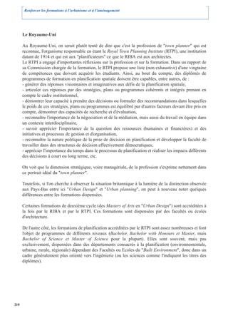 Renforcer les formations à l’urbanisme et à l’aménagement




      Le Royaume-Uni

      Au Royaume-Uni, on serait plutôt tenté de dire que c'est la profession de "town planner" qui est
      reconnue, l'organisme responsable en étant le Royal Town Planning Institute (RTPI), une institution
      datant de 1914 et qui est aux "planificateurs" ce que le RIBA est aux architectes.
      Le RTPI a engagé d'importantes réflexions sur la profession et sur la formation. Dans un rapport de
      sa Commission chargée de la formation, le RTPI propose une liste (non exhaustive) d'une vingtaine
      de compétences que doivent acquérir les étudiants. Ainsi, au bout du compte, des diplômés de
      programmes de formation en planification spatiale doivent être capables, entre autres, de :
      - générer des réponses visionnaires et imaginatives aux défis de la planification spatiale,
      - articuler ces réponses par des stratégies, plans ou programmes cohérents et intégrés prenant en
      compte le cadre institutionnel,
      - démontrer leur capacité à prendre des décisions ou formuler des recommandations dans lesquelles
      le poids de ces stratégies, plans ou programmes est équilibré par d'autres facteurs devant être pris en
      compte, démontrer des capacités de recherche et d'évaluation,
      - reconnaître l'importance de la négociation et de la médiation, mais aussi du travail en équipe dans
      un contexte interdisciplinaire,
      - savoir apprécier l'importance de la question des ressources (humaines et financières) et des
      initiatives et processus de gestion et d'organisation,
      - reconnaître la nature politique de la prise de décision en planification et développer la faculté de
      travailler dans des structures de décision effectivement démocratiques,
      - apprécier l'importance du temps dans le processus de planification et réaliser les impacts différents
      des décisions à court ou long terme, etc.

      On voit que la dimension stratégique, voire managériale, de la profession s'exprime nettement dans
      ce portrait idéal du "town planner".

      Toutefois, si l'on cherche à observer la situation britannique à la lumière de la distinction observée
      aux Pays-Bas entre ici "Urban Design" et "Urban planning", on peut à nouveau noter quelques
      différences entre les formations dispensées.

      Certaines formations de deuxième cycle (des Masters of Arts en "Urban Design") sont accréditées à
      la fois par le RIBA et par le RTPI. Ces formations sont dispensées par des facultés ou écoles
      d'architecture.

      De l'autre côté, les formations de planification accréditées par le RTPI sont assez nombreuses et font
      l'objet de programmes de différents niveaux (Bachelor, Bachelor with Honours et Master, mais
      Bachelor of Science et Master of Science pour la plupart). Elles sont souvent, mais pas
      exclusivement, dispensées dans des départements consacrés à la planification (environnementale,
      urbaine, rurale, régionale) dépendant des Facultés ou Ecoles du "Built Environment", donc dans un
      cadre généralement plus orienté vers l'ingénierie (ou les sciences comme l'indiquent les titres des
      diplômes).




210
 
